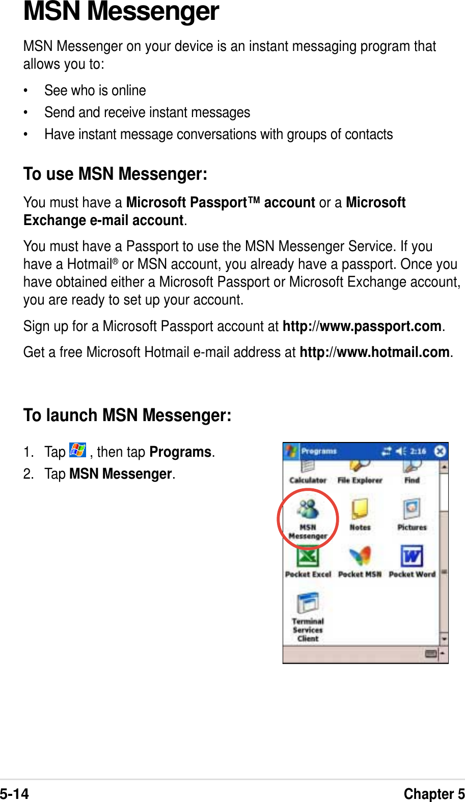 5-14Chapter 5MSN MessengerMSN Messenger on your device is an instant messaging program thatallows you to:• See who is online• Send and receive instant messages• Have instant message conversations with groups of contactsTo use MSN Messenger:You must have a Microsoft Passport™ account or a MicrosoftExchange e-mail account.You must have a Passport to use the MSN Messenger Service. If youhave a Hotmail® or MSN account, you already have a passport. Once youhave obtained either a Microsoft Passport or Microsoft Exchange account,you are ready to set up your account.Sign up for a Microsoft Passport account at http://www.passport.com.Get a free Microsoft Hotmail e-mail address at http://www.hotmail.com.To launch MSN Messenger:1. Tap   , then tap Programs.2. Tap MSN Messenger.