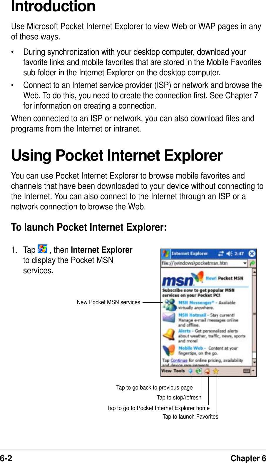 6-2Chapter 6IntroductionUse Microsoft Pocket Internet Explorer to view Web or WAP pages in anyof these ways.• During synchronization with your desktop computer, download yourfavorite links and mobile favorites that are stored in the Mobile Favoritessub-folder in the Internet Explorer on the desktop computer.• Connect to an Internet service provider (ISP) or network and browse theWeb. To do this, you need to create the connection first. See Chapter 7for information on creating a connection.When connected to an ISP or network, you can also download files andprograms from the Internet or intranet.Using Pocket Internet ExplorerYou can use Pocket Internet Explorer to browse mobile favorites andchannels that have been downloaded to your device without connecting tothe Internet. You can also connect to the Internet through an ISP or anetwork connection to browse the Web.To launch Pocket Internet Explorer:1. Tap   , then Internet Explorerto display the Pocket MSNservices.Tap to launch FavoritesTap to go to Pocket Internet Explorer homeTap to stop/refreshTap to go back to previous pageNew Pocket MSN services