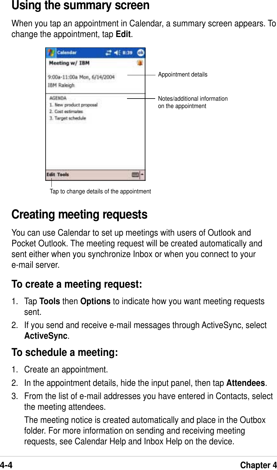 4-4Chapter 4Using the summary screenWhen you tap an appointment in Calendar, a summary screen appears. Tochange the appointment, tap Edit.Creating meeting requestsYou can use Calendar to set up meetings with users of Outlook andPocket Outlook. The meeting request will be created automatically andsent either when you synchronize Inbox or when you connect to youre-mail server.To create a meeting request:1. Tap Tools then Options to indicate how you want meeting requestssent.2. If you send and receive e-mail messages through ActiveSync, selectActiveSync.To schedule a meeting:1. Create an appointment.2. In the appointment details, hide the input panel, then tap Attendees.3. From the list of e-mail addresses you have entered in Contacts, selectthe meeting attendees.The meeting notice is created automatically and place in the Outboxfolder. For more information on sending and receiving meetingrequests, see Calendar Help and Inbox Help on the device.Appointment detailsNotes/additional informationon the appointmentTap to change details of the appointment