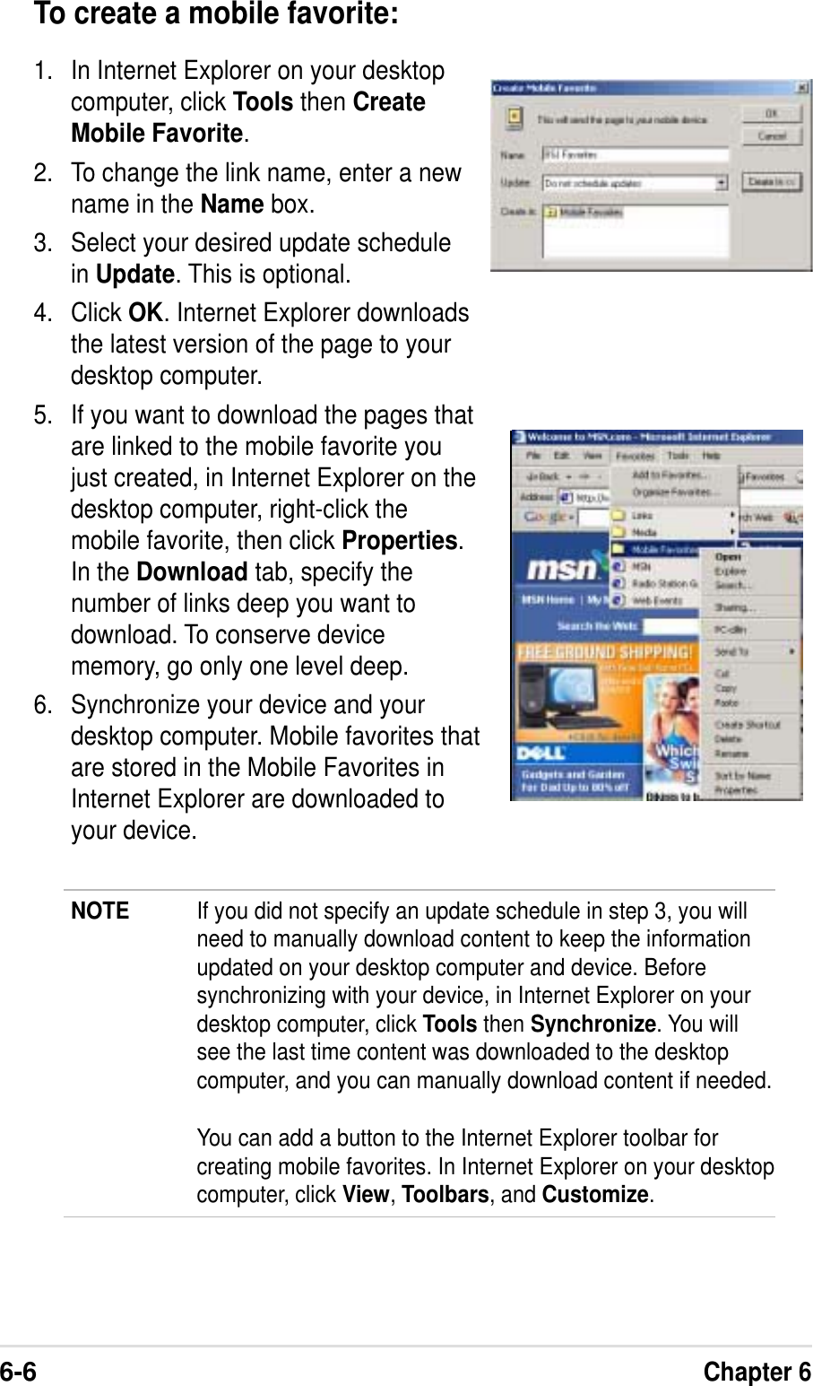 6-6Chapter 6To create a mobile favorite:1. In Internet Explorer on your desktopcomputer, click Tools then CreateMobile Favorite.2. To change the link name, enter a newname in the Name box.3. Select your desired update schedulein Update. This is optional.4. Click OK. Internet Explorer downloadsthe latest version of the page to yourdesktop computer.5. If you want to download the pages thatare linked to the mobile favorite youjust created, in Internet Explorer on thedesktop computer, right-click themobile favorite, then click Properties.In the Download tab, specify thenumber of links deep you want todownload. To conserve devicememory, go only one level deep.6. Synchronize your device and yourdesktop computer. Mobile favorites thatare stored in the Mobile Favorites inInternet Explorer are downloaded toyour device.NOTE If you did not specify an update schedule in step 3, you willneed to manually download content to keep the informationupdated on your desktop computer and device. Beforesynchronizing with your device, in Internet Explorer on yourdesktop computer, click Tools then Synchronize. You willsee the last time content was downloaded to the desktopcomputer, and you can manually download content if needed.You can add a button to the Internet Explorer toolbar forcreating mobile favorites. In Internet Explorer on your desktopcomputer, click View,Toolbars, and Customize.