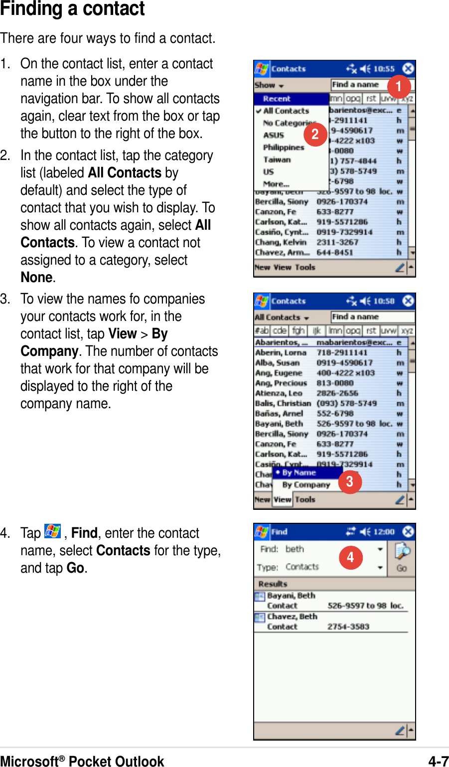 Microsoft® Pocket Outlook4-7Finding a contactThere are four ways to find a contact.1. On the contact list, enter a contactname in the box under thenavigation bar. To show all contactsagain, clear text from the box or tapthe button to the right of the box.2. In the contact list, tap the categorylist (labeled All Contacts bydefault) and select the type ofcontact that you wish to display. Toshow all contacts again, select AllContacts. To view a contact notassigned to a category, selectNone.3. To view the names fo companiesyour contacts work for, in thecontact list, tap View &gt;ByCompany. The number of contactsthat work for that company will bedisplayed to the right of thecompany name.4. Tap   , Find, enter the contactname, select Contacts for the type,and tap Go.1234