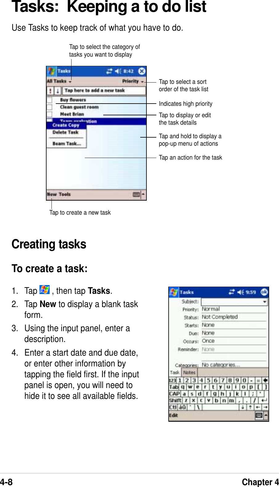 4-8Chapter 4Tasks:  Keeping a to do listUse Tasks to keep track of what you have to do.Creating tasksTo create a task:1. Tap   , then tap Tasks.2. Tap New to display a blank taskform.3. Using the input panel, enter adescription.4. Enter a start date and due date,or enter other information bytapping the field first. If the inputpanel is open, you will need tohide it to see all available fields.Tap to select a sortorder of the task listTap to select the category oftasks you want to displayIndicates high priorityTap to display or editthe task detailsTap and hold to display apop-up menu of actionsTap an action for the taskTap to create a new task