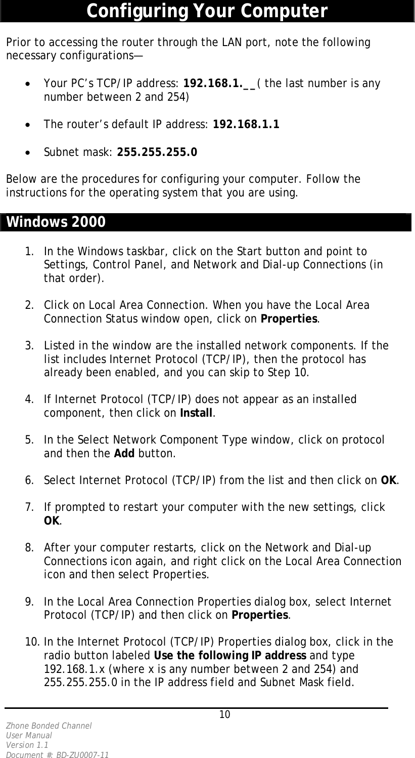   10 Zhone Bonded Channel User Manual  Version 1.1 Document #: BD-ZU0007-11  Configuring Your Computer  Prior to accessing the router through the LAN port, note the following necessary configurations—  •  Your PC’s TCP/IP address: 192.168.1.__( the last number is any number between 2 and 254)  •  The router’s default IP address: 192.168.1.1  •  Subnet mask: 255.255.255.0  Below are the procedures for configuring your computer. Follow the instructions for the operating system that you are using.  Windows 2000  1.  In the Windows taskbar, click on the Start button and point to Settings, Control Panel, and Network and Dial-up Connections (in that order).  2.  Click on Local Area Connection. When you have the Local Area Connection Status window open, click on Properties.  3.  Listed in the window are the installed network components. If the list includes Internet Protocol (TCP/IP), then the protocol has already been enabled, and you can skip to Step 10.  4.  If Internet Protocol (TCP/IP) does not appear as an installed component, then click on Install.  5.  In the Select Network Component Type window, click on protocol and then the Add button.  6.  Select Internet Protocol (TCP/IP) from the list and then click on OK.  7.  If prompted to restart your computer with the new settings, click OK.   8.  After your computer restarts, click on the Network and Dial-up Connections icon again, and right click on the Local Area Connection icon and then select Properties.  9.  In the Local Area Connection Properties dialog box, select Internet Protocol (TCP/IP) and then click on Properties.  10. In the Internet Protocol (TCP/IP) Properties dialog box, click in the radio button labeled Use the following IP address and type 192.168.1.x (where x is any number between 2 and 254) and 255.255.255.0 in the IP address field and Subnet Mask field. 