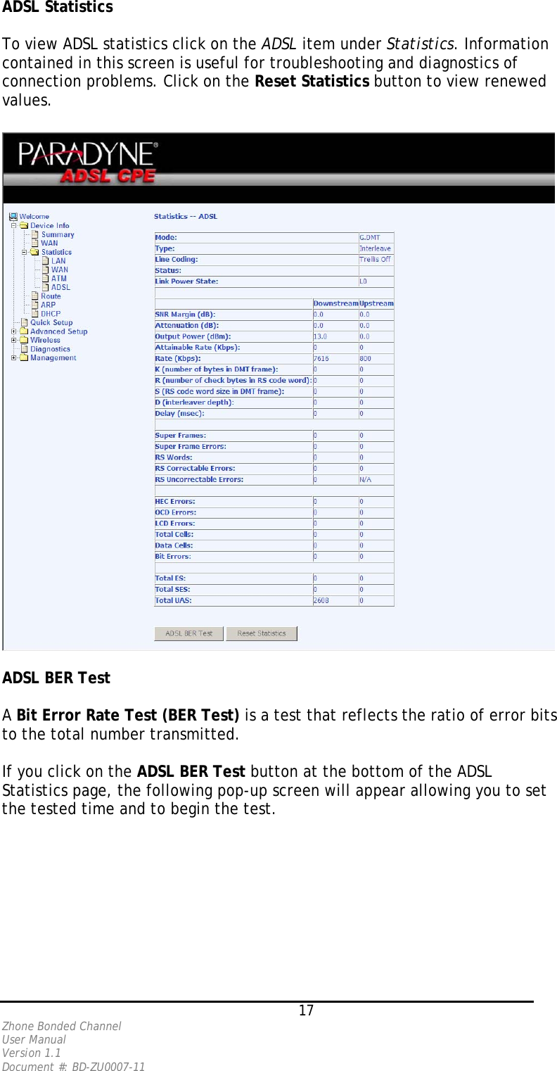ADSL Statistics   To view ADSL statistics click on the ADSL item under Statistics. Information contained in this screen is useful for troubleshooting and diagnostics of connection problems. Click on the Reset Statistics button to view renewed values.    ADSL BER Test   A Bit Error Rate Test (BER Test) is a test that reflects the ratio of error bits to the total number transmitted.   If you click on the ADSL BER Test button at the bottom of the ADSL Statistics page, the following pop-up screen will appear allowing you to set the tested time and to begin the test.    17 Zhone Bonded Channel User Manual  Version 1.1 Document #: BD-ZU0007-11 