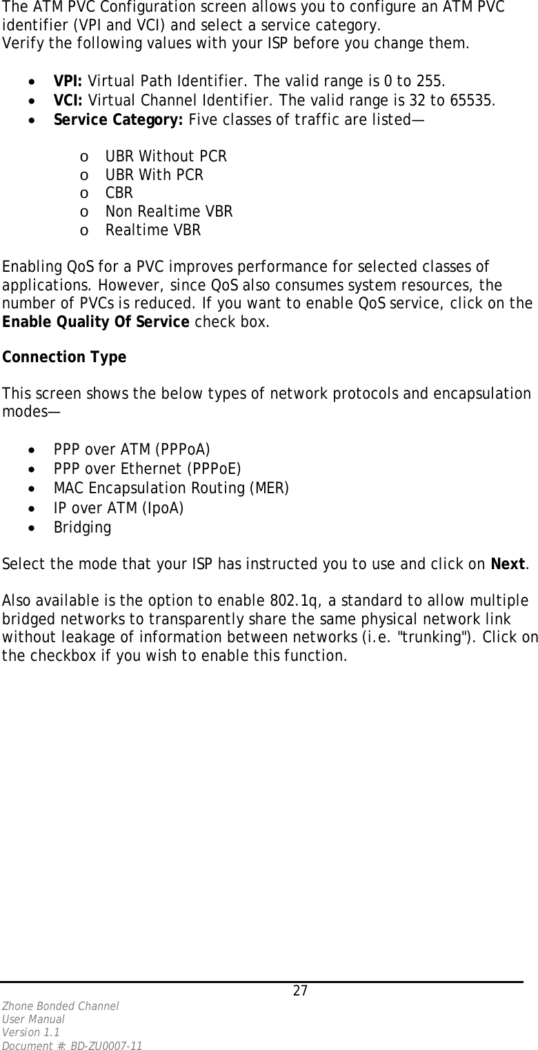   27 Zhone Bonded Channel User Manual  Version 1.1 Document #: BD-ZU0007-11 The ATM PVC Configuration screen allows you to configure an ATM PVC identifier (VPI and VCI) and select a service category.  Verify the following values with your ISP before you change them.  •  VPI: Virtual Path Identifier. The valid range is 0 to 255. •  VCI: Virtual Channel Identifier. The valid range is 32 to 65535. •  Service Category: Five classes of traffic are listed—  o  UBR Without PCR o  UBR With PCR o  CBR o  Non Realtime VBR o  Realtime VBR  Enabling QoS for a PVC improves performance for selected classes of applications. However, since QoS also consumes system resources, the number of PVCs is reduced. If you want to enable QoS service, click on the Enable Quality Of Service check box.   Connection Type   This screen shows the below types of network protocols and encapsulation modes—  •  PPP over ATM (PPPoA)  •  PPP over Ethernet (PPPoE) •  MAC Encapsulation Routing (MER) •  IP over ATM (IpoA) •  Bridging  Select the mode that your ISP has instructed you to use and click on Next.  Also available is the option to enable 802.1q, a standard to allow multiple bridged networks to transparently share the same physical network link without leakage of information between networks (i.e. &quot;trunking&quot;). Click on the checkbox if you wish to enable this function.  