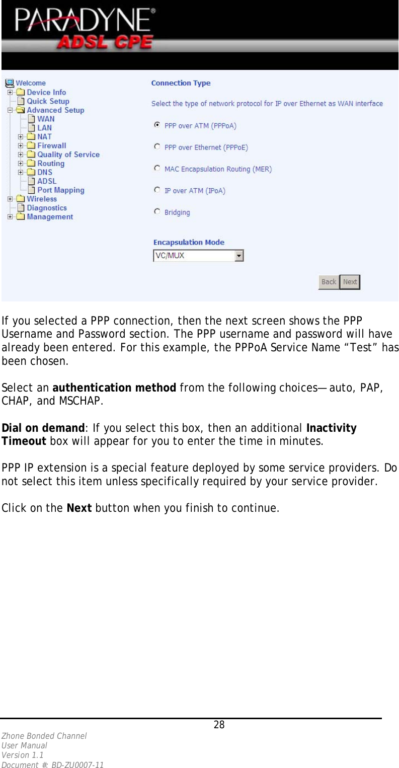   If you selected a PPP connection, then the next screen shows the PPP Username and Password section. The PPP username and password will have already been entered. For this example, the PPPoA Service Name “Test” has been chosen.   Select an authentication method from the following choices— auto, PAP, CHAP, and MSCHAP.   Dial on demand: If you select this box, then an additional Inactivity Timeout box will appear for you to enter the time in minutes.  PPP IP extension is a special feature deployed by some service providers. Do not select this item unless specifically required by your service provider.  Click on the Next button when you finish to continue.    28 Zhone Bonded Channel User Manual  Version 1.1 Document #: BD-ZU0007-11 