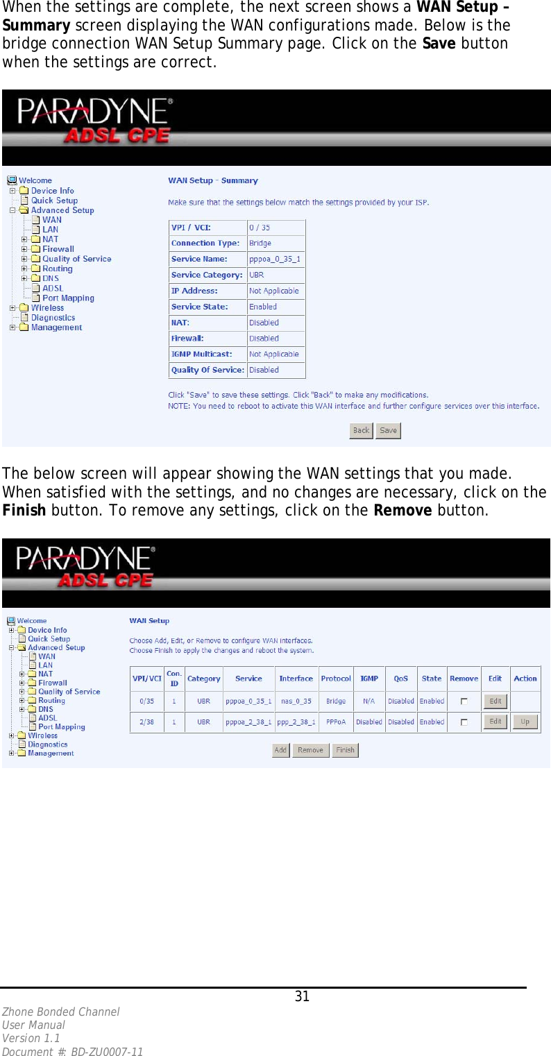 When the settings are complete, the next screen shows a WAN Setup – Summary screen displaying the WAN configurations made. Below is the bridge connection WAN Setup Summary page. Click on the Save button when the settings are correct.    The below screen will appear showing the WAN settings that you made. When satisfied with the settings, and no changes are necessary, click on the Finish button. To remove any settings, click on the Remove button.      31 Zhone Bonded Channel User Manual  Version 1.1 Document #: BD-ZU0007-11 