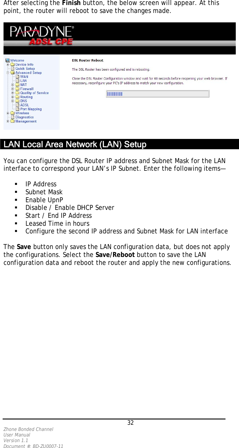 After selecting the Finish button, the below screen will appear. At this point, the router will reboot to save the changes made.     LAN Local Area Network (LAN) Setup   You can configure the DSL Router IP address and Subnet Mask for the LAN interface to correspond your LAN’s IP Subnet. Enter the following items—    IP Address   Subnet Mask   Enable UpnP   Disable / Enable DHCP Server   Start / End IP Address   Leased Time in hours   Configure the second IP address and Subnet Mask for LAN interface  The Save button only saves the LAN configuration data, but does not apply the configurations. Select the Save/Reboot button to save the LAN configuration data and reboot the router and apply the new configurations.    32 Zhone Bonded Channel User Manual  Version 1.1 Document #: BD-ZU0007-11 