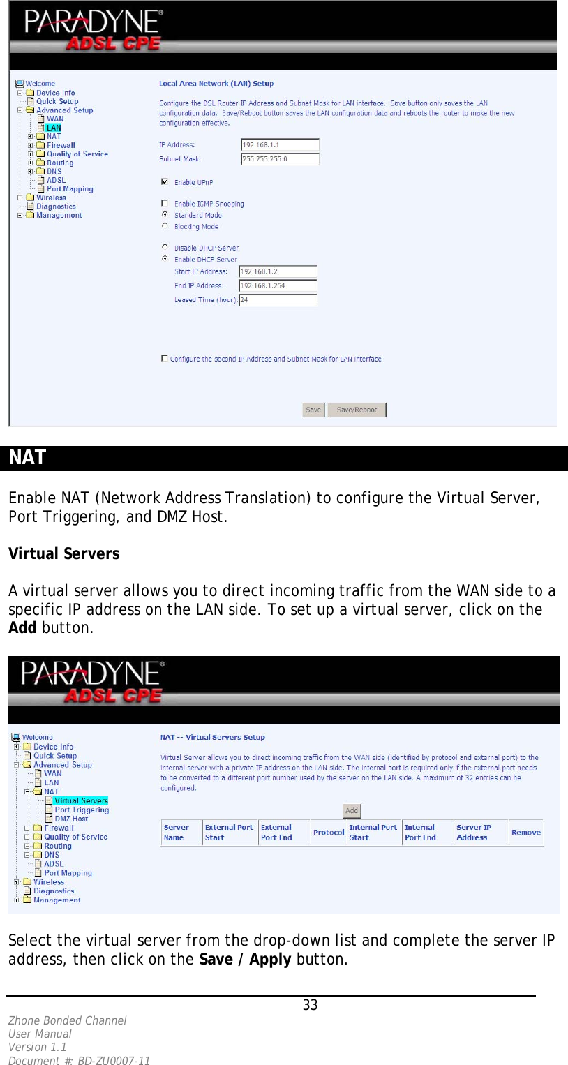   NAT   Enable NAT (Network Address Translation) to configure the Virtual Server, Port Triggering, and DMZ Host.  Virtual Servers  A virtual server allows you to direct incoming traffic from the WAN side to a specific IP address on the LAN side. To set up a virtual server, click on the Add button.      Select the virtual server from the drop-down list and complete the server IP address, then click on the Save / Apply button.   33 Zhone Bonded Channel User Manual  Version 1.1 Document #: BD-ZU0007-11 