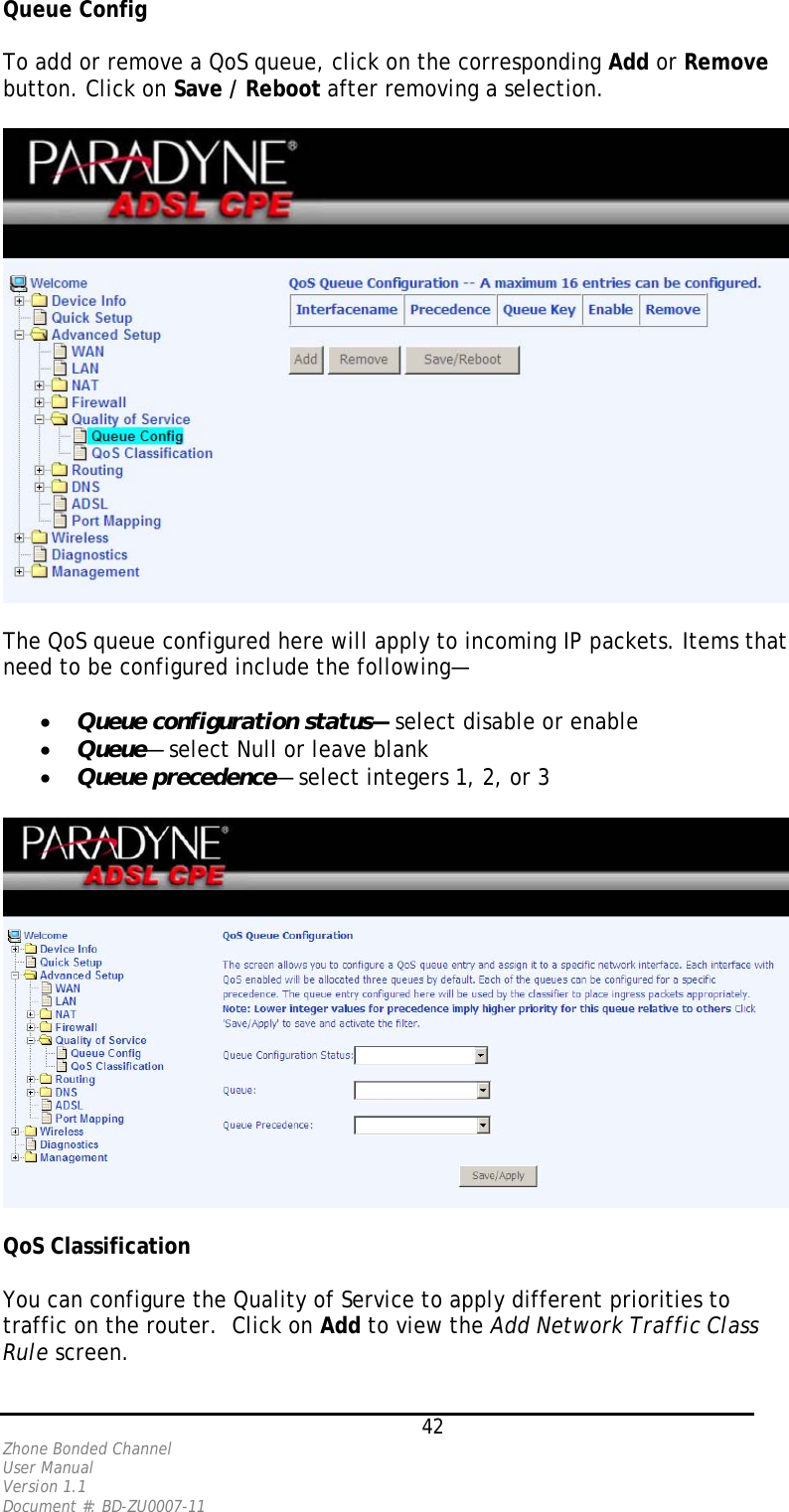 Queue Config  To add or remove a QoS queue, click on the corresponding Add or Remove button. Click on Save / Reboot after removing a selection.    The QoS queue configured here will apply to incoming IP packets. Items that need to be configured include the following—  •  Queue configuration status— select disable or enable •  Queue— select Null or leave blank •  Queue precedence— select integers 1, 2, or 3    QoS Classification  You can configure the Quality of Service to apply different priorities to traffic on the router.  Click on Add to view the Add Network Traffic Class Rule screen.   42 Zhone Bonded Channel User Manual  Version 1.1 Document #: BD-ZU0007-11 