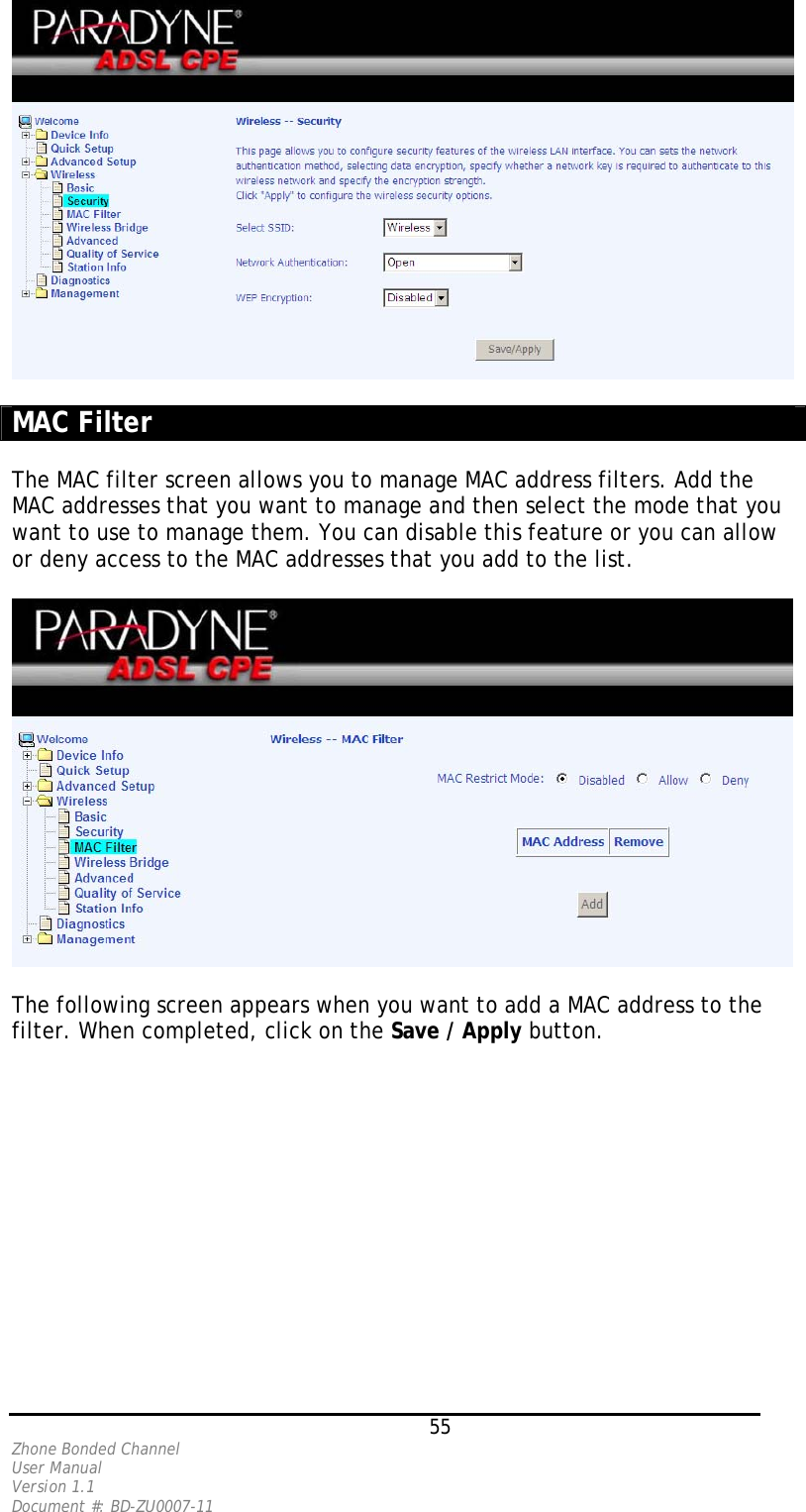   MAC Filter  The MAC filter screen allows you to manage MAC address filters. Add the MAC addresses that you want to manage and then select the mode that you want to use to manage them. You can disable this feature or you can allow or deny access to the MAC addresses that you add to the list.     The following screen appears when you want to add a MAC address to the filter. When completed, click on the Save / Apply button.    55 Zhone Bonded Channel User Manual  Version 1.1 Document #: BD-ZU0007-11 