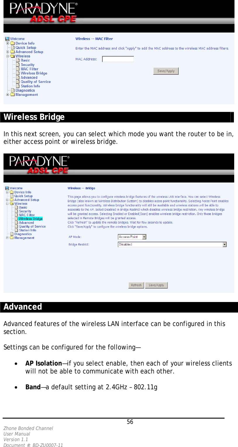   Wireless Bridge  In this next screen, you can select which mode you want the router to be in, either access point or wireless bridge.    Advanced  Advanced features of the wireless LAN interface can be configured in this section.   Settings can be configured for the following—  •  AP Isolation—if you select enable, then each of your wireless clients will not be able to communicate with each other.  •  Band—a default setting at 2.4GHz – 802.11g    56 Zhone Bonded Channel User Manual  Version 1.1 Document #: BD-ZU0007-11 