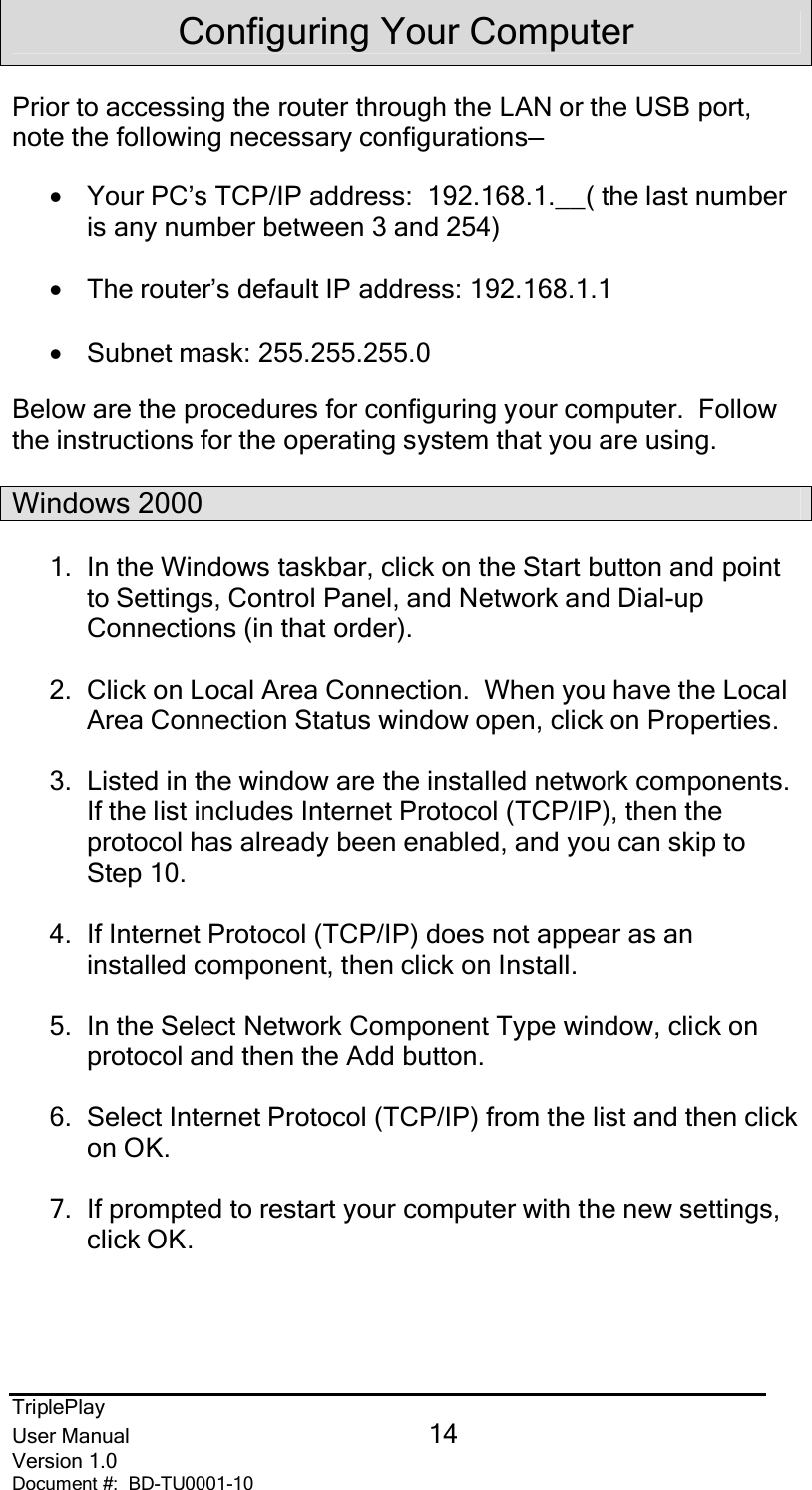 TriplePlayUser Manual 14Version 1.0Document #:  BD-TU0001-10Configuring Your ComputerPrior to accessing the router through the LAN or the USB port,note the following necessary configurations—•Your PC’s TCP/IP address:  192.168.1.__( the last numberis any number between 3 and 254)•The router’s default IP address: 192.168.1.1•Subnet mask: 255.255.255.0Below are the procedures for configuring your computer.  Followthe instructions for the operating system that you are using.Windows 20001.  In the Windows taskbar, click on the Start button and pointto Settings, Control Panel, and Network and Dial-upConnections (in that order).2.  Click on Local Area Connection.  When you have the LocalArea Connection Status window open, click on Properties.3.  Listed in the window are the installed network components.If the list includes Internet Protocol (TCP/IP), then theprotocol has already been enabled, and you can skip toStep 10.4.  If Internet Protocol (TCP/IP) does not appear as aninstalled component, then click on Install.5.  In the Select Network Component Type window, click onprotocol and then the Add button.6.  Select Internet Protocol (TCP/IP) from the list and then clickon OK.7.  If prompted to restart your computer with the new settings,click OK.