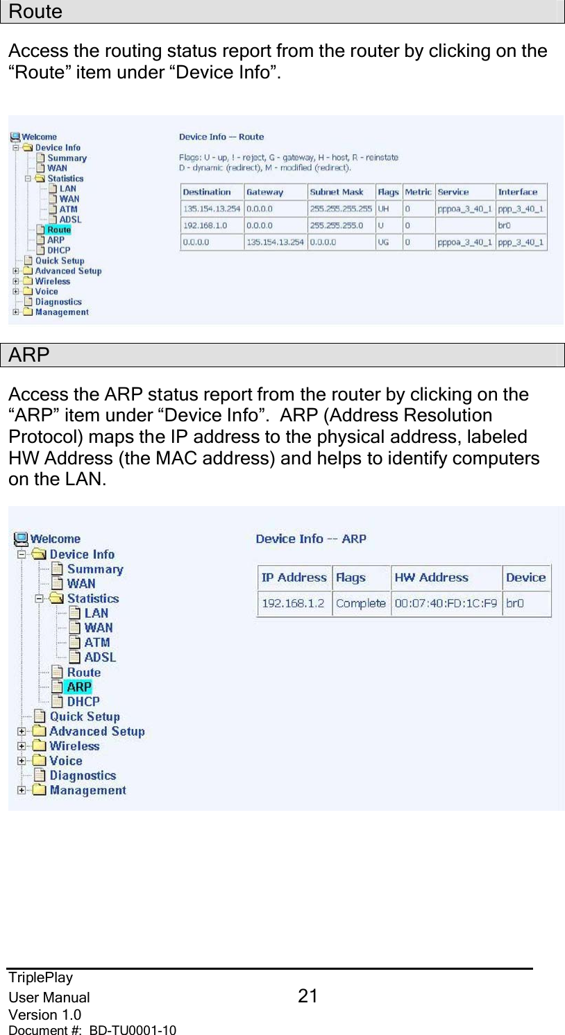 TriplePlayUser Manual 21Version 1.0Document #:  BD-TU0001-10RouteAccess the routing status report from the router by clicking on the“Route” item under “Device Info”.ARPAccess the ARP status report from the router by clicking on the“ARP” item under “Device Info”.  ARP (Address ResolutionProtocol) maps the IP address to the physical address, labeledHW Address (the MAC address) and helps to identify computerson the LAN.