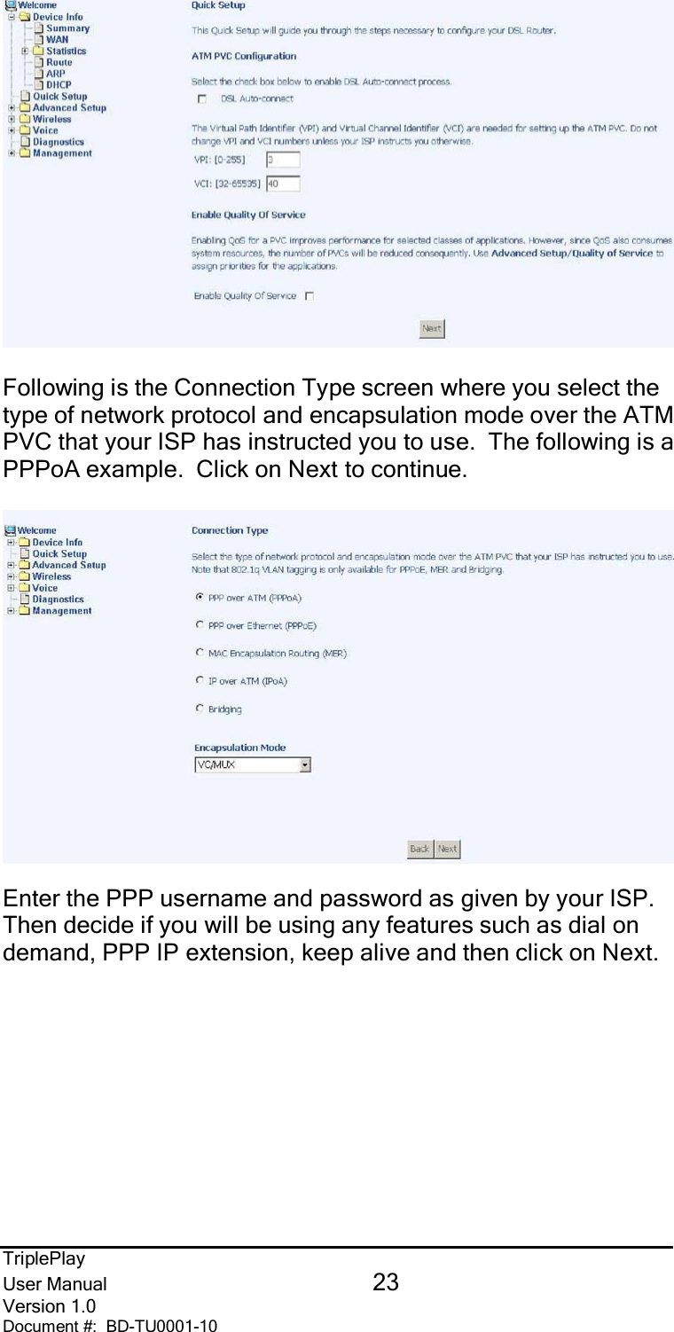 TriplePlayUser Manual 23Version 1.0Document #:  BD-TU0001-10Following is the Connection Type screen where you select thetype of network protocol and encapsulation mode over the ATMPVC that your ISP has instructed you to use.  The following is aPPPoA example.  Click on Next to continue.Enter the PPP username and password as given by your ISP.Then decide if you will be using any features such as dial ondemand, PPP IP extension, keep alive and then click on Next.