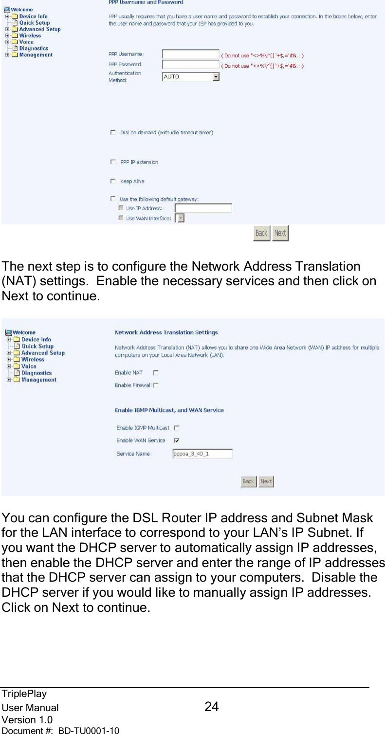 TriplePlayUser Manual 24Version 1.0Document #:  BD-TU0001-10The next step is to configure the Network Address Translation(NAT) settings.  Enable the necessary services and then click onNext to continue.You can configure the DSL Router IP address and Subnet Maskfor the LAN interface to correspond to your LAN’s IP Subnet. Ifyou want the DHCP server to automatically assign IP addresses,then enable the DHCP server and enter the range of IP addressesthat the DHCP server can assign to your computers.  Disable theDHCP server if you would like to manually assign IP addresses.Click on Next to continue.