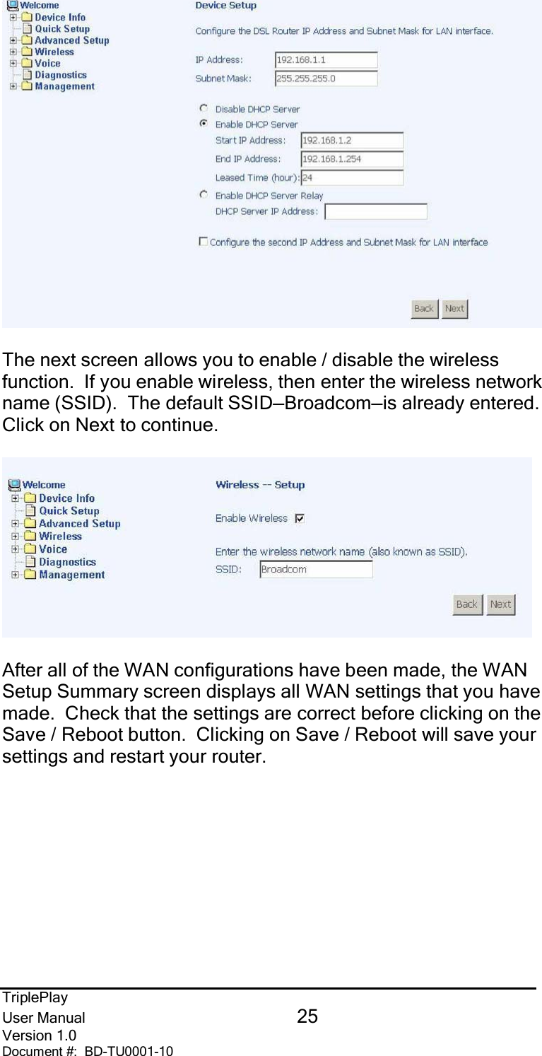 TriplePlayUser Manual 25Version 1.0Document #:  BD-TU0001-10The next screen allows you to enable / disable the wirelessfunction.  If you enable wireless, then enter the wireless networkname (SSID).  The default SSID—Broadcom—is already entered.Click on Next to continue.After all of the WAN configurations have been made, the WANSetup Summary screen displays all WAN settings that you havemade.  Check that the settings are correct before clicking on theSave / Reboot button.  Clicking on Save / Reboot will save yoursettings and restart your router.