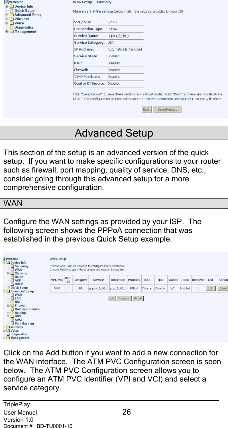 TriplePlayUser Manual 26Version 1.0Document #:  BD-TU0001-10Advanced SetupThis section of the setup is an advanced version of the quicksetup.  If you want to make specific configurations to your routersuch as firewall, port mapping, quality of service, DNS, etc.,consider going through this advanced setup for a morecomprehensive configuration.WANConfigure the WAN settings as provided by your ISP.  Thefollowing screen shows the PPPoA connection that wasestablished in the previous Quick Setup example.Click on the Add button if you want to add a new connection forthe WAN interface.  The ATM PVC Configuration screen is seenbelow.  The ATM PVC Configuration screen allows you toconfigure an ATM PVC identifier (VPI and VCI) and select aservice category.