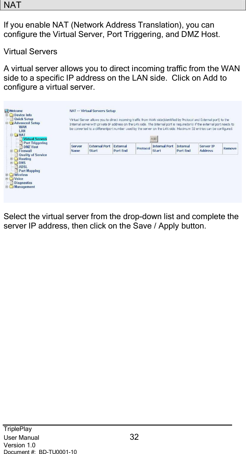 TriplePlayUser Manual 32Version 1.0Document #:  BD-TU0001-10NATIf you enable NAT (Network Address Translation), you canconfigure the Virtual Server, Port Triggering, and DMZ Host.Virtual ServersA virtual server allows you to direct incoming traffic from the WANside to a specific IP address on the LAN side.  Click on Add toconfigure a virtual server.Select the virtual server from the drop-down list and complete theserver IP address, then click on the Save / Apply button.