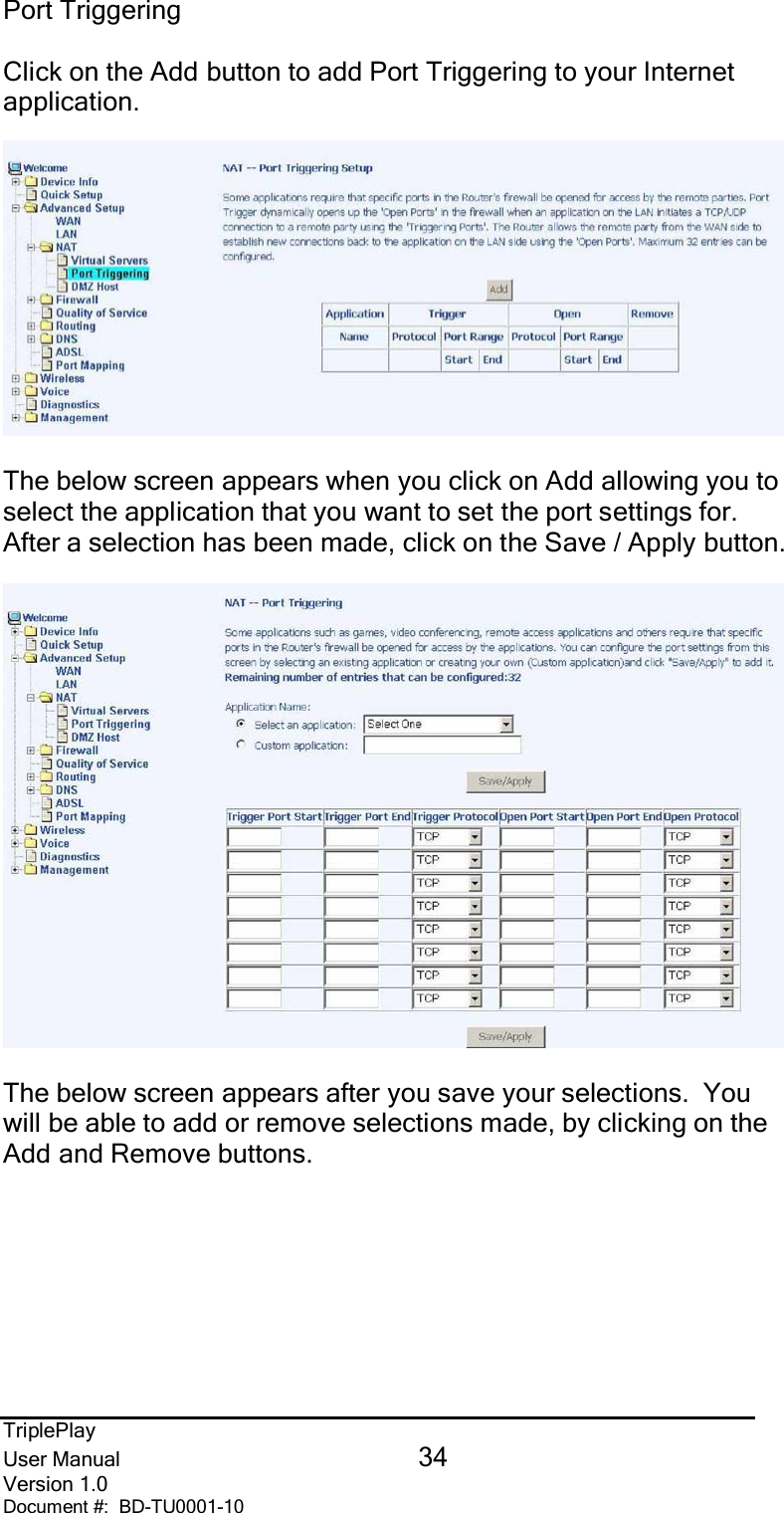 TriplePlayUser Manual 34Version 1.0Document #:  BD-TU0001-10Port TriggeringClick on the Add button to add Port Triggering to your Internetapplication.The below screen appears when you click on Add allowing you toselect the application that you want to set the port settings for.After a selection has been made, click on the Save / Apply button.The below screen appears after you save your selections.  Youwill be able to add or remove selections made, by clicking on theAdd and Remove buttons.