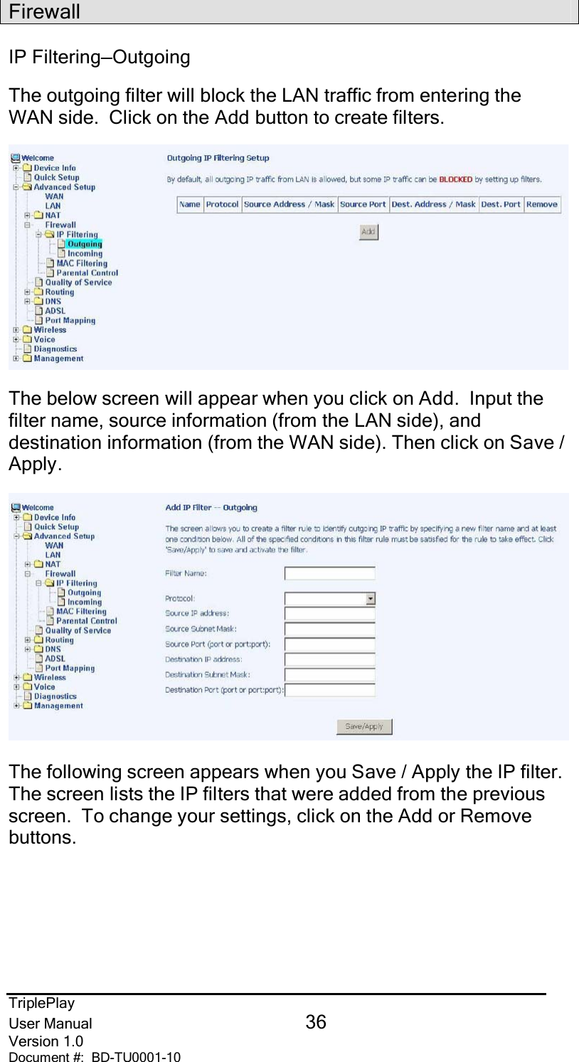 TriplePlayUser Manual 36Version 1.0Document #:  BD-TU0001-10FirewallIP Filtering—OutgoingThe outgoing filter will block the LAN traffic from entering theWAN side.  Click on the Add button to create filters.The below screen will appear when you click on Add.  Input thefilter name, source information (from the LAN side), anddestination information (from the WAN side). Then click on Save /Apply.The following screen appears when you Save / Apply the IP filter.The screen lists the IP filters that were added from the previousscreen.  To change your settings, click on the Add or Removebuttons.