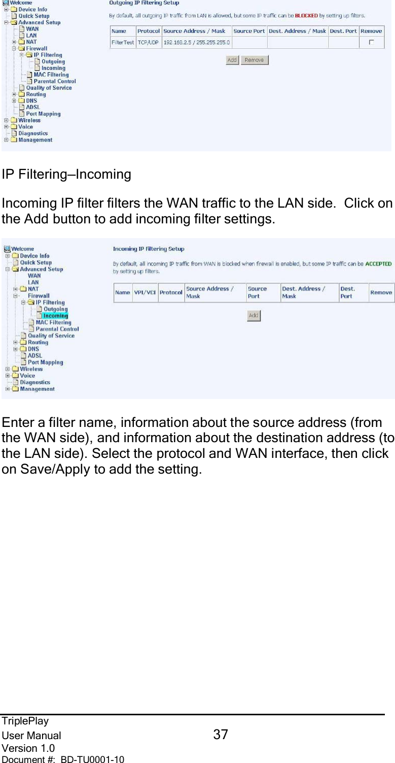 TriplePlayUser Manual 37Version 1.0Document #:  BD-TU0001-10IP Filtering—IncomingIncoming IP filter filters the WAN traffic to the LAN side.  Click onthe Add button to add incoming filter settings.Enter a filter name, information about the source address (fromthe WAN side), and information about the destination address (tothe LAN side). Select the protocol and WAN interface, then clickon Save/Apply to add the setting.