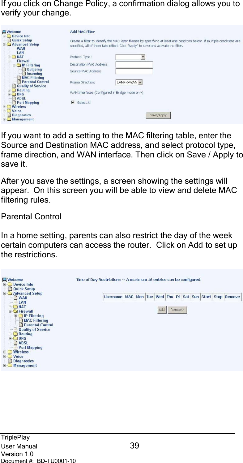 TriplePlayUser Manual 39Version 1.0Document #:  BD-TU0001-10If you click on Change Policy, a confirmation dialog allows you toverify your change.If you want to add a setting to the MAC filtering table, enter theSource and Destination MAC address, and select protocol type,frame direction, and WAN interface. Then click on Save / Apply tosave it.After you save the settings, a screen showing the settings willappear.  On this screen you will be able to view and delete MACfiltering rules.Parental ControlIn a home setting, parents can also restrict the day of the weekcertain computers can access the router.  Click on Add to set upthe restrictions.