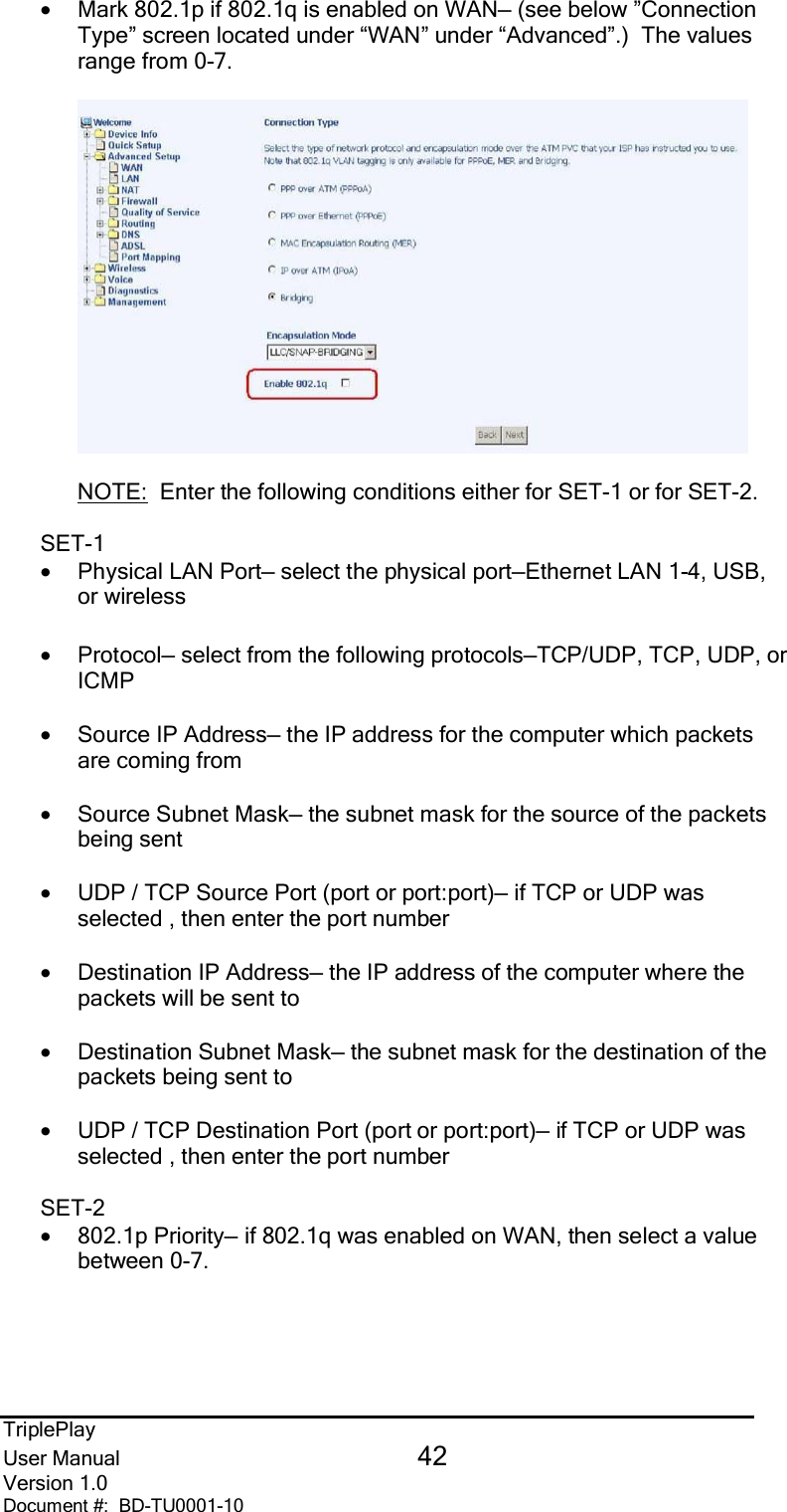 TriplePlayUser Manual 42Version 1.0Document #:  BD-TU0001-10•Mark 802.1p if 802.1q is enabled on WAN— (see below ”ConnectionType” screen located under “WAN” under “Advanced”.)  The valuesrange from 0-7. NOTE:  Enter the following conditions either for SET-1 or for SET-2.SET-1•Physical LAN Port— select the physical port—Ethernet LAN 1-4, USB,or wireless•Protocol— select from the following protocols—TCP/UDP, TCP, UDP, orICMP•Source IP Address— the IP address for the computer which packetsare coming from•Source Subnet Mask— the subnet mask for the source of the packetsbeing sent•UDP / TCP Source Port (port or port:port)— if TCP or UDP wasselected , then enter the port number•Destination IP Address— the IP address of the computer where thepackets will be sent to•Destination Subnet Mask— the subnet mask for the destination of thepackets being sent to•UDP / TCP Destination Port (port or port:port)— if TCP or UDP wasselected , then enter the port numberSET-2•802.1p Priority— if 802.1q was enabled on WAN, then select a valuebetween 0-7.