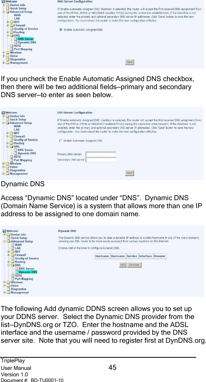 TriplePlayUser Manual 45Version 1.0Document #:  BD-TU0001-10If you uncheck the Enable Automatic Assigned DNS checkbox,then there will be two additional fields—primary and secondaryDNS server—to enter as seen below.Dynamic DNSAccess “Dynamic DNS” located under “DNS”.  Dynamic DNS(Domain Name Service) is a system that allows more than one IPaddress to be assigned to one domain name.The following Add dynamic DDNS screen allows you to set upyour DDNS server.  Select the Dynamic DNS provider from thelist—DynDNS.org or TZO.  Enter the hostname and the ADSLinterface and the username / password provided by the DNSserver site.  Note that you will need to register first at DynDNS.org.