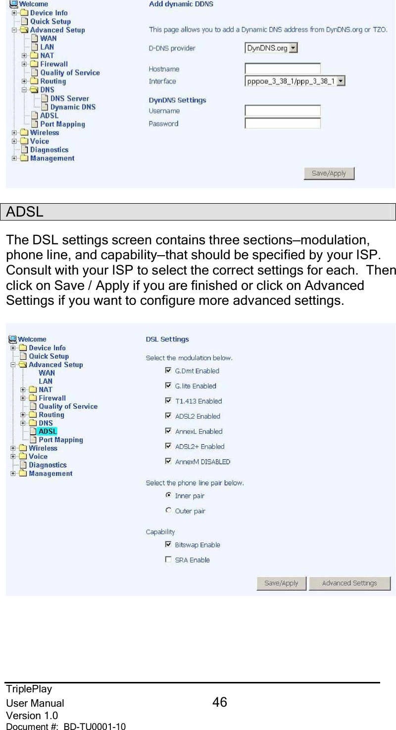 TriplePlayUser Manual 46Version 1.0Document #:  BD-TU0001-10ADSLThe DSL settings screen contains three sections—modulation,phone line, and capability—that should be specified by your ISP.Consult with your ISP to select the correct settings for each.  Thenclick on Save / Apply if you are finished or click on AdvancedSettings if you want to configure more advanced settings.