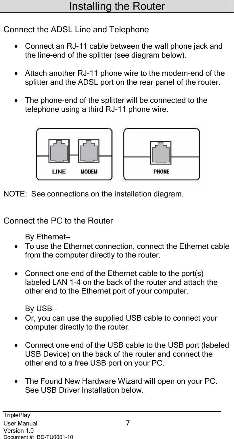 TriplePlayUser Manual 7Version 1.0Document #:  BD-TU0001-10Installing the RouterConnect the ADSL Line and Telephone•Connect an RJ-11 cable between the wall phone jack andthe line-end of the splitter (see diagram below).•Attach another RJ-11 phone wire to the modem-end of thesplitter and the ADSL port on the rear panel of the router.•The phone-end of the splitter will be connected to thetelephone using a third RJ-11 phone wire.NOTE:  See connections on the installation diagram.Connect the PC to the RouterBy Ethernet—•To use the Ethernet connection, connect the Ethernet cablefrom the computer directly to the router.•Connect one end of the Ethernet cable to the port(s)labeled LAN 1-4 on the back of the router and attach theother end to the Ethernet port of your computer.By USB—•Or, you can use the supplied USB cable to connect yourcomputer directly to the router.•Connect one end of the USB cable to the USB port (labeledUSB Device) on the back of the router and connect theother end to a free USB port on your PC.•The Found New Hardware Wizard will open on your PC.See USB Driver Installation below.