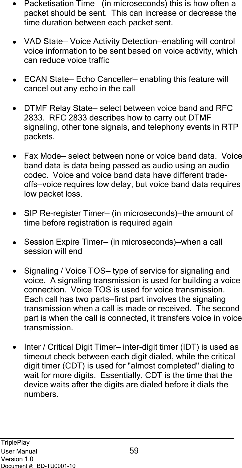 TriplePlayUser Manual 59Version 1.0Document #:  BD-TU0001-10•Packetisation Time— (in microseconds) this is how often apacket should be sent.  This can increase or decrease thetime duration between each packet sent.zVAD State— Voice Activity Detection—enabling will controlvoice information to be sent based on voice activity, whichcan reduce voice trafficzECAN State— Echo Canceller— enabling this feature willcancel out any echo in the call•DTMF Relay State— select between voice band and RFC2833.  RFC 2833 describes how to carry out DTMFsignaling, other tone signals, and telephony events in RTPpackets.•Fax Mode— select between none or voice band data.  Voiceband data is data being passed as audio using an audiocodec.  Voice and voice band data have different trade-offs—voice requires low delay, but voice band data requireslow packet loss.•SIP Re-register Timer— (in microseconds)—the amount oftime before registration is required againzSession Expire Timer— (in microseconds)—when a callsession will end•Signaling / Voice TOS— type of service for signaling andvoice.  A signaling transmission is used for building a voiceconnection.  Voice TOS is used for voice transmission.Each call has two parts—first part involves the signalingtransmission when a call is made or received.  The secondpart is when the call is connected, it transfers voice in voicetransmission.•Inter / Critical Digit Timer— inter-digit timer (IDT) is used astimeout check between each digit dialed, while the criticaldigit timer (CDT) is used for &quot;almost completed&quot; dialing towait for more digits.  Essentially, CDT is the time that thedevice waits after the digits are dialed before it dials thenumbers.