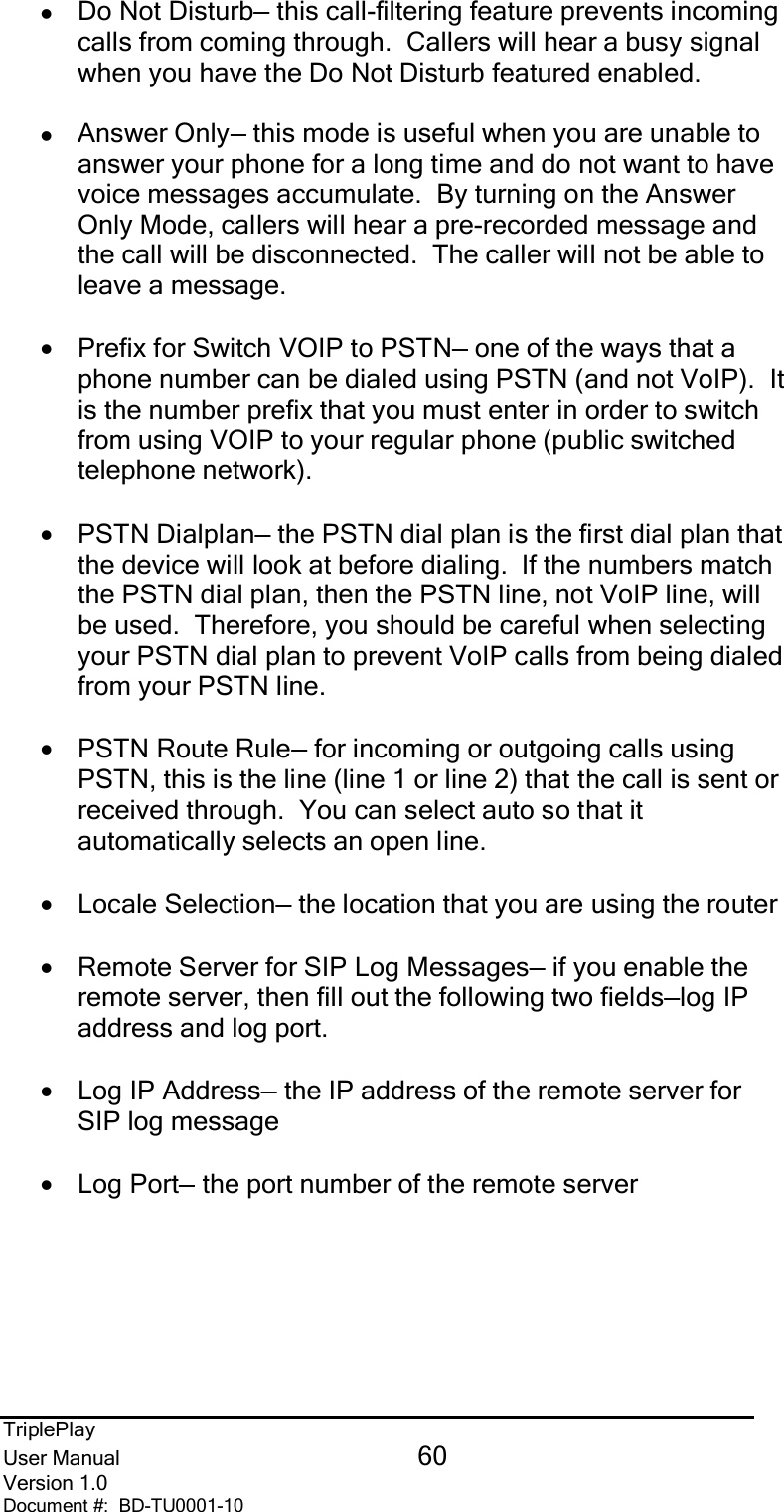 TriplePlayUser Manual 60Version 1.0Document #:  BD-TU0001-10zDo Not Disturb— this call-filtering feature prevents incomingcalls from coming through.  Callers will hear a busy signalwhen you have the Do Not Disturb featured enabled.zAnswer Only— this mode is useful when you are unable toanswer your phone for a long time and do not want to havevoice messages accumulate.  By turning on the AnswerOnly Mode, callers will hear a pre-recorded message andthe call will be disconnected.  The caller will not be able toleave a message.•Prefix for Switch VOIP to PSTN— one of the ways that aphone number can be dialed using PSTN (and not VoIP).  Itis the number prefix that you must enter in order to switchfrom using VOIP to your regular phone (public switchedtelephone network).•PSTN Dialplan— the PSTN dial plan is the first dial plan thatthe device will look at before dialing.  If the numbers matchthe PSTN dial plan, then the PSTN line, not VoIP line, willbe used.  Therefore, you should be careful when selectingyour PSTN dial plan to prevent VoIP calls from being dialedfrom your PSTN line.•PSTN Route Rule— for incoming or outgoing calls usingPSTN, this is the line (line 1 or line 2) that the call is sent orreceived through.  You can select auto so that itautomatically selects an open line.•Locale Selection— the location that you are using the router•Remote Server for SIP Log Messages— if you enable theremote server, then fill out the following two fields—log IPaddress and log port.•Log IP Address— the IP address of the remote server forSIP log message•Log Port— the port number of the remote server