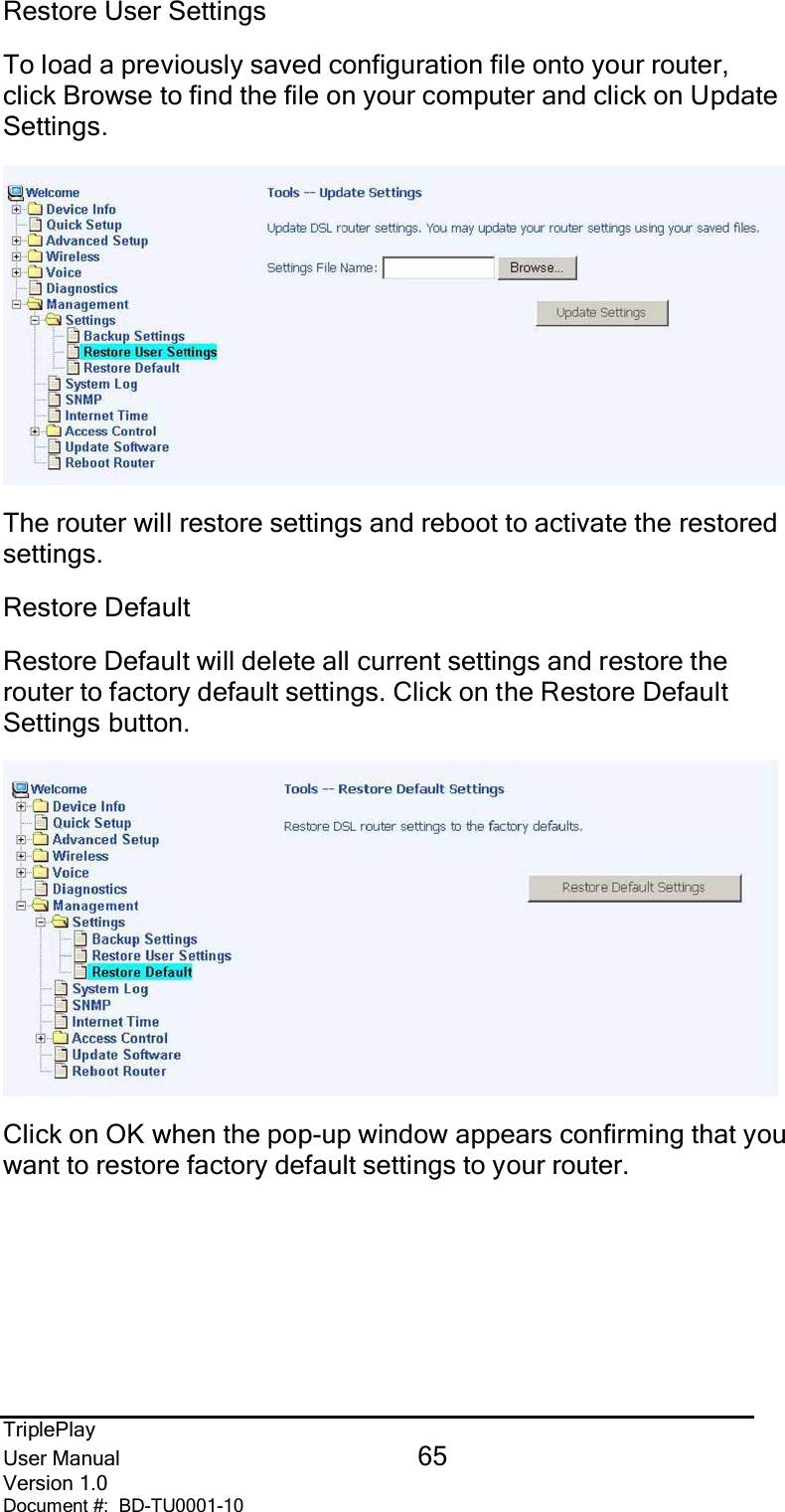 TriplePlayUser Manual 65Version 1.0Document #:  BD-TU0001-10Restore User SettingsTo load a previously saved configuration file onto your router,click Browse to find the file on your computer and click on UpdateSettings.The router will restore settings and reboot to activate the restoredsettings.Restore DefaultRestore Default will delete all current settings and restore therouter to factory default settings. Click on the Restore DefaultSettings button.Click on OK when the pop-up window appears confirming that youwant to restore factory default settings to your router.