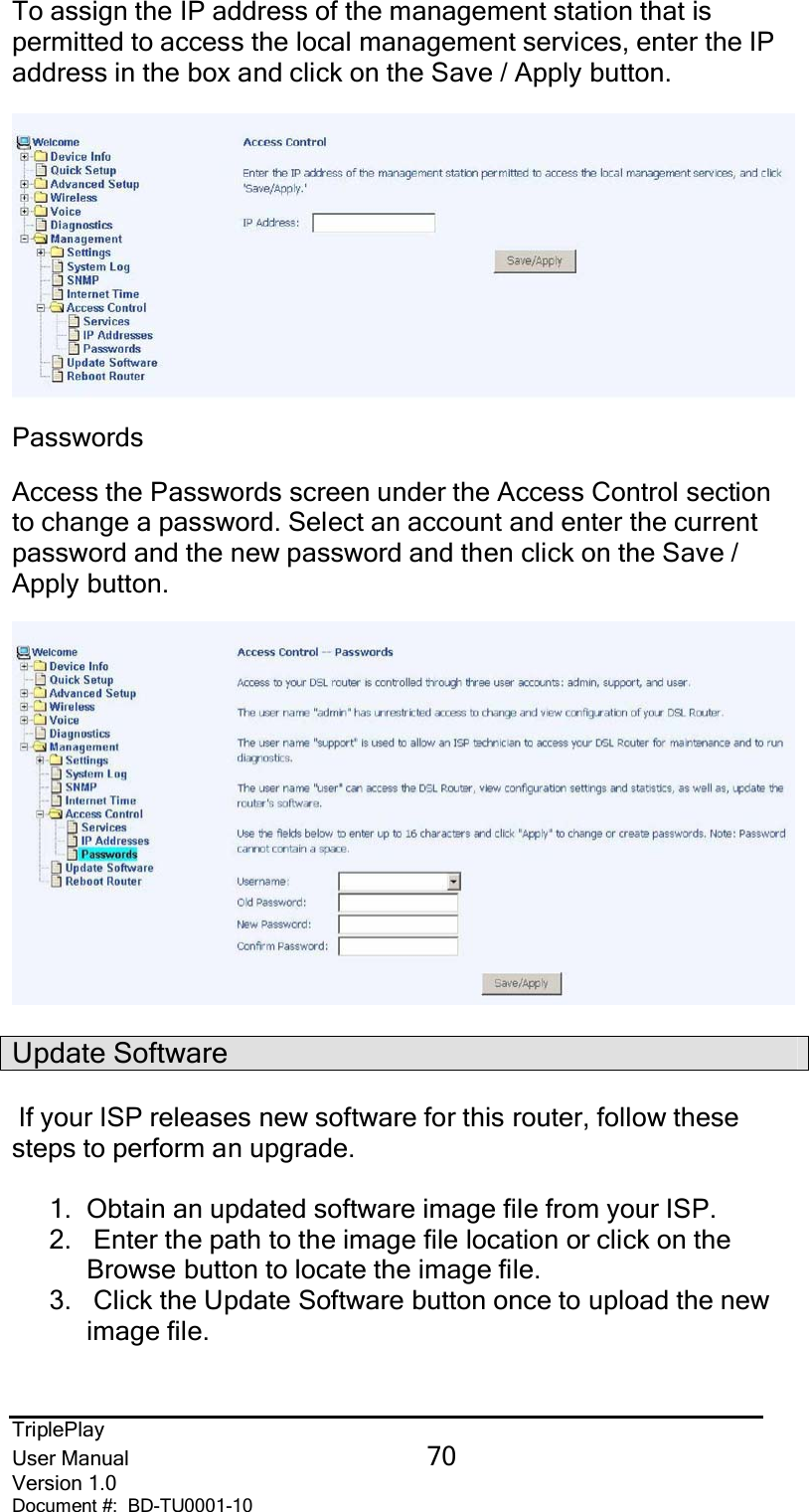 TriplePlayUser Manual 70Version 1.0Document #:  BD-TU0001-10To assign the IP address of the management station that ispermitted to access the local management services, enter the IPaddress in the box and click on the Save / Apply button.PasswordsAccess the Passwords screen under the Access Control sectionto change a password. Select an account and enter the currentpassword and the new password and then click on the Save /Apply button.Update SoftwareIf your ISP releases new software for this router, follow thesesteps to perform an upgrade.1. Obtain an updated software image file from your ISP.2.   Enter the path to the image file location or click on theBrowse button to locate the image file.3.   Click the Update Software button once to upload the newimage file.