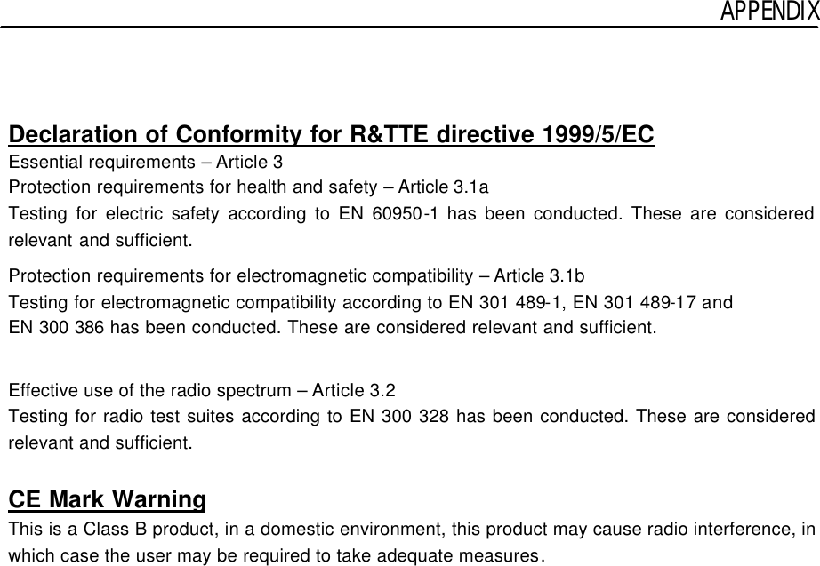 APPENDIX    Declaration of Conformity for R&amp;TTE directive 1999/5/EC Essential requirements – Article 3 Protection requirements for health and safety – Article 3.1a Testing for electric safety according to EN 60950-1 has been conducted. These are considered relevant and sufficient.  Protection requirements for electromagnetic compatibility – Article 3.1b Testing for electromagnetic compatibility according to EN 301 489-1, EN 301 489-17 and EN 300 386 has been conducted. These are considered relevant and sufficient.   Effective use of the radio spectrum – Article 3.2 Testing for radio test suites according to EN 300 328 has been conducted. These are considered relevant and sufficient.  CE Mark Warning This is a Class B product, in a domestic environment, this product may cause radio interference, in which case the user may be required to take adequate measures.  
