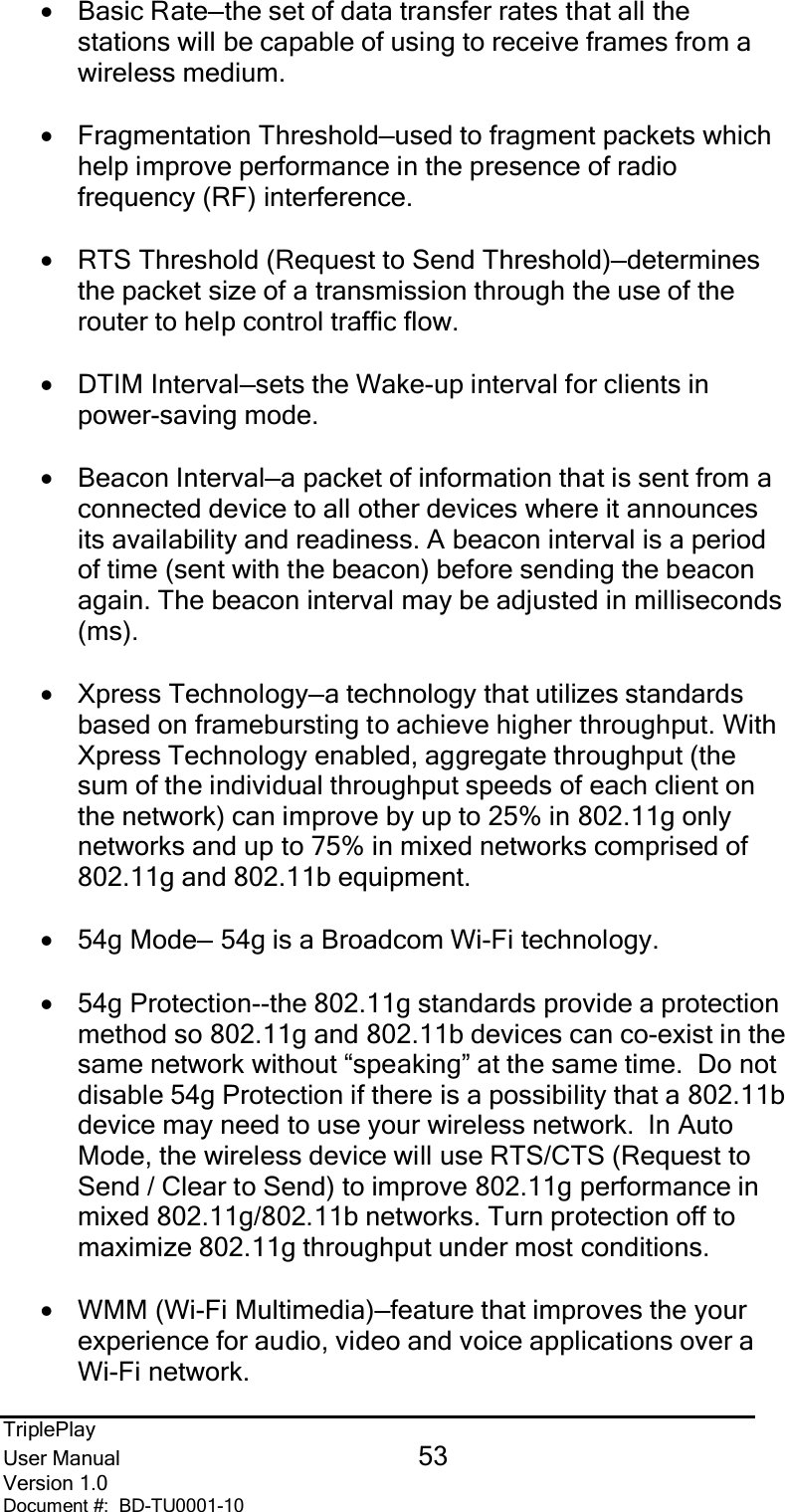 TriplePlayUser Manual 53Version 1.0Document #:  BD-TU0001-10•Basic Rate—the set of data transfer rates that all thestations will be capable of using to receive frames from awireless medium.•Fragmentation Threshold—used to fragment packets whichhelp improve performance in the presence of radiofrequency (RF) interference.•RTS Threshold (Request to Send Threshold)—determinesthe packet size of a transmission through the use of therouter to help control traffic flow.•DTIM Interval—sets the Wake-up interval for clients inpower-saving mode.•Beacon Interval—a packet of information that is sent from aconnected device to all other devices where it announcesits availability and readiness. A beacon interval is a periodof time (sent with the beacon) before sending the beaconagain. The beacon interval may be adjusted in milliseconds(ms).•Xpress Technology—a technology that utilizes standardsbased on framebursting to achieve higher throughput. WithXpress Technology enabled, aggregate throughput (thesum of the individual throughput speeds of each client onthe network) can improve by up to 25% in 802.11g onlynetworks and up to 75% in mixed networks comprised of802.11g and 802.11b equipment.•54g Mode— 54g is a Broadcom Wi-Fi technology.•54g Protection--the 802.11g standards provide a protectionmethod so 802.11g and 802.11b devices can co-exist in thesame network without “speaking” at the same time.  Do notdisable 54g Protection if there is a possibility that a 802.11bdevice may need to use your wireless network.  In AutoMode, the wireless device will use RTS/CTS (Request toSend / Clear to Send) to improve 802.11g performance inmixed 802.11g/802.11b networks. Turn protection off tomaximize 802.11g throughput under most conditions.•WMM (Wi-Fi Multimedia)—feature that improves the yourexperience for audio, video and voice applications over aWi-Fi network.