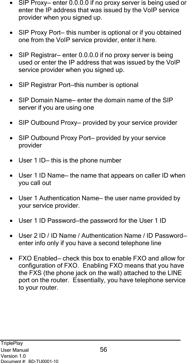 TriplePlayUser Manual 56Version 1.0Document #:  BD-TU0001-10•SIP Proxy— enter 0.0.0.0 if no proxy server is being used orenter the IP address that was issued by the VoIP serviceprovider when you signed up.•SIP Proxy Port— this number is optional or if you obtainedone from the VoIP service provider, enter it here.•SIP Registrar— enter 0.0.0.0 if no proxy server is beingused or enter the IP address that was issued by the VoIPservice provider when you signed up.•SIP Registrar Port—this number is optional•SIP Domain Name— enter the domain name of the SIPserver if you are using one•SIP Outbound Proxy— provided by your service provider•SIP Outbound Proxy Port— provided by your serviceprovider•User 1 ID— this is the phone number•User 1 ID Name— the name that appears on caller ID whenyou call out•User 1 Authentication Name— the user name provided byyour service provider.•User 1 ID Password—the password for the User 1 ID•User 2 ID / ID Name / Authentication Name / ID Password—enter info only if you have a second telephone line•FXO Enabled— check this box to enable FXO and allow forconfiguration of FXO.  Enabling FXO means that you havethe FXS (the phone jack on the wall) attached to the LINEport on the router.  Essentially, you have telephone serviceto your router.