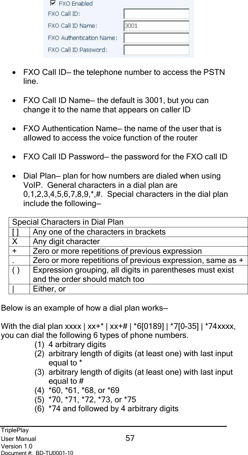 TriplePlayUser Manual 57Version 1.0Document #:  BD-TU0001-10•FXO Call ID— the telephone number to access the PSTNline.•FXO Call ID Name— the default is 3001, but you canchange it to the name that appears on caller ID•FXO Authentication Name— the name of the user that isallowed to access the voice function of the router•FXO Call ID Password— the password for the FXO call ID•Dial Plan— plan for how numbers are dialed when usingVoIP.  General characters in a dial plan are0,1,2,3,4,5,6,7,8,9,*,#.  Special characters in the dial planinclude the following—Special Characters in Dial Plan[ ]  Any one of the characters in bracketsX Any digit character+  Zero or more repetitions of previous expression.  Zero or more repetitions of previous expression, same as +( )  Expression grouping, all digits in parentheses must existand the order should match too| Either, orBelow is an example of how a dial plan works—With the dial plan xxxx | xx+* | xx+# | *6[0189] | *7[0-35] | *74xxxx,you can dial the following 6 types of phone numbers.(1) 4 arbitrary digits(2)  arbitrary length of digits (at least one) with last inputequal to *(3)  arbitrary length of digits (at least one) with last inputequal to #(4)  *60, *61, *68, or *69(5)  *70, *71, *72, *73, or *75(6)  *74 and followed by 4 arbitrary digits
