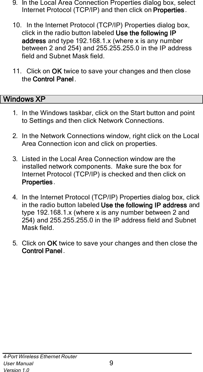 4-Port Wireless Ethernet RouterUser Manual9Version 1.09. In the Local Area Connection Properties dialog box, select Internet Protocol (TCP/IP) and then click on Propertiess.10. In the Internet Protocol (TCP/IP) Properties dialog box, click in the radio button labeled Use the following IP addresss and type 192.168.1.x (where x is any number between 2 and 254) and 255.255.255.0 in the IP address field and Subnet Mask field.11. Click on OKK twice to save your changes and then close the Control Panell.Windows XP1. In the Windows taskbar, click on the Start button and pointto Settings and then click Network Connections.2. In the Network Connections window, right click on the Local Area Connection icon and click on properties.3. Listed in the Local Area Connection window are the installed network components.  Make sure the box for Internet Protocol (TCP/IP) is checked and then click on Propertiess.4. In the Internet Protocol (TCP/IP) Properties dialog box, click in the radio button labeled Use the following IP addresss and type 192.168.1.x (where x is any number between 2 and 254) and 255.255.255.0 in the IP address field and Subnet Mask field.5. Click on OKK twice to save your changes and then close the Control Panell.
