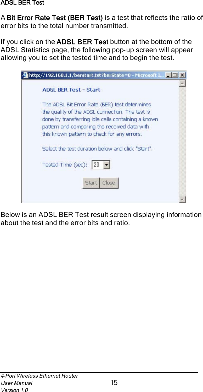 4-Port Wireless Ethernet RouterUser Manual15Version 1.0ADSL BER TestABit Error Rate Test (BER Test)  is a test that reflects the ratio of error bits to the total number transmitted. If you click on the ADSL BER Test  button at the bottom of the ADSL Statistics page, the following pop-up screen will appear allowing you to set the tested time and to begin the test.Below is an ADSL BER Test result screen displaying informationabout the test and the error bits and ratio.