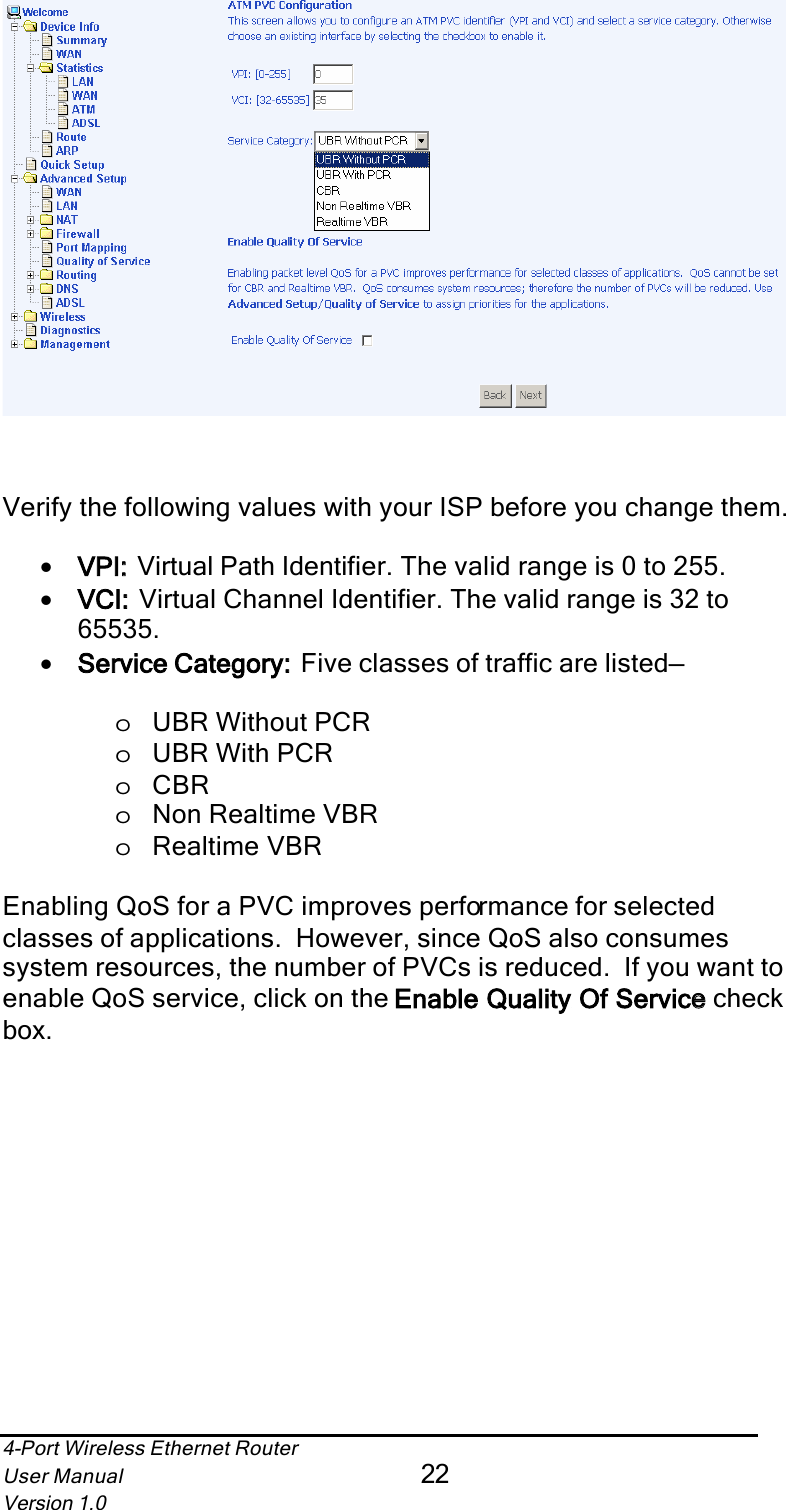4-Port Wireless Ethernet RouterUser Manual22Version 1.0Verify the following values with your ISP before you change them.•VPI:: Virtual Path Identifier. The valid range is 0 to 255.•VCI:: Virtual Channel Identifier. The valid range is 32 to 65535.•Service Category::  Five classes of traffic are listed—oUBR Without PCRoUBR With PCRoCBRoNon Realtime VBRoRealtime VBREnabling QoS for a PVC improves performance for selected classes of applications.  However, since QoS also consumes system resources, the number of PVCs is reduced.  If you want to enable QoS service, click on the Enable Quality Of Servicee check box.