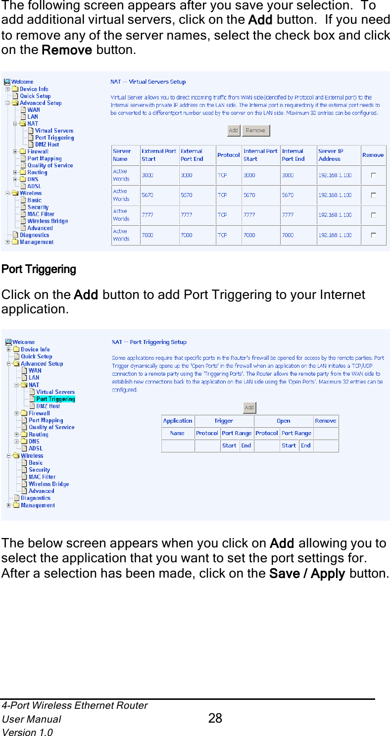 4-Port Wireless Ethernet RouterUser Manual28Version 1.0The following screen appears after you save your selection.  To add additional virtual servers, click on the Addd button.  If you need to remove any of the server names, select the check box and clickon the Removee button.Port Triggering Click on the Addd button to add Port Triggering to your Internet application.The below screen appears when you click on Addd allowing you to select the application that you want to set the port settings for.After a selection has been made, click on the Save / Apply  button.