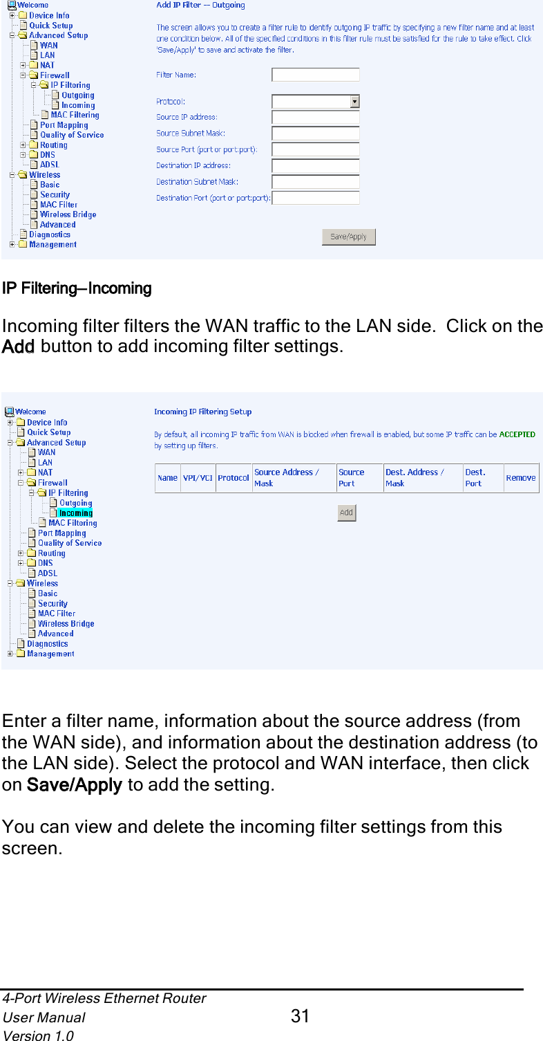 4-Port Wireless Ethernet RouterUser Manual31Version 1.0IP Filtering—IncomingIncoming filter filters the WAN traffic to the LAN side.  Click on the Addd button to add incoming filter settings. Enter a filter name, information about the source address (from the WAN side), and information about the destination address (to the LAN side). Select the protocol and WAN interface, then click on Save/Applyy to add the setting.You can view and delete the incoming filter settings from this screen.