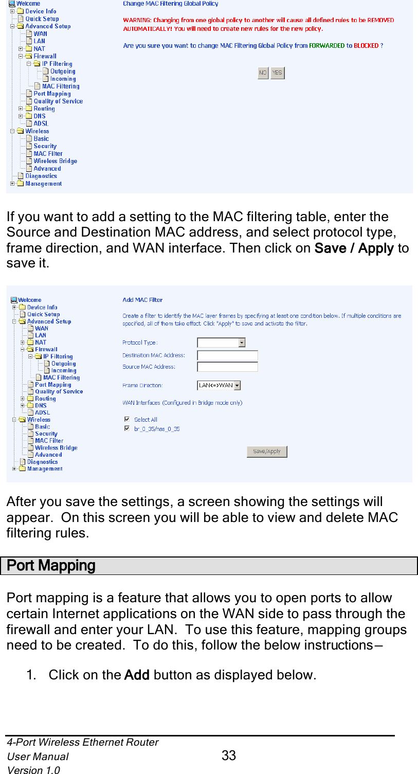 4-Port Wireless Ethernet RouterUser Manual33Version 1.0If you want to add a setting to the MAC filtering table, enter the Source and Destination MAC address, and select protocol type, frame direction, and WAN interface. Then click on Save / Apply  tosave it. After you save the settings, a screen showing the settings will appear.  On this screen you will be able to view and delete MAC filtering rules. Port MappingPort mapping is a feature that allows you to open ports to allow certain Internet applications on the WAN side to pass through the firewall and enter your LAN.  To use this feature, mapping groups need to be created.  To do this, follow the below instructions—1.  Click on the Addd button as displayed below.
