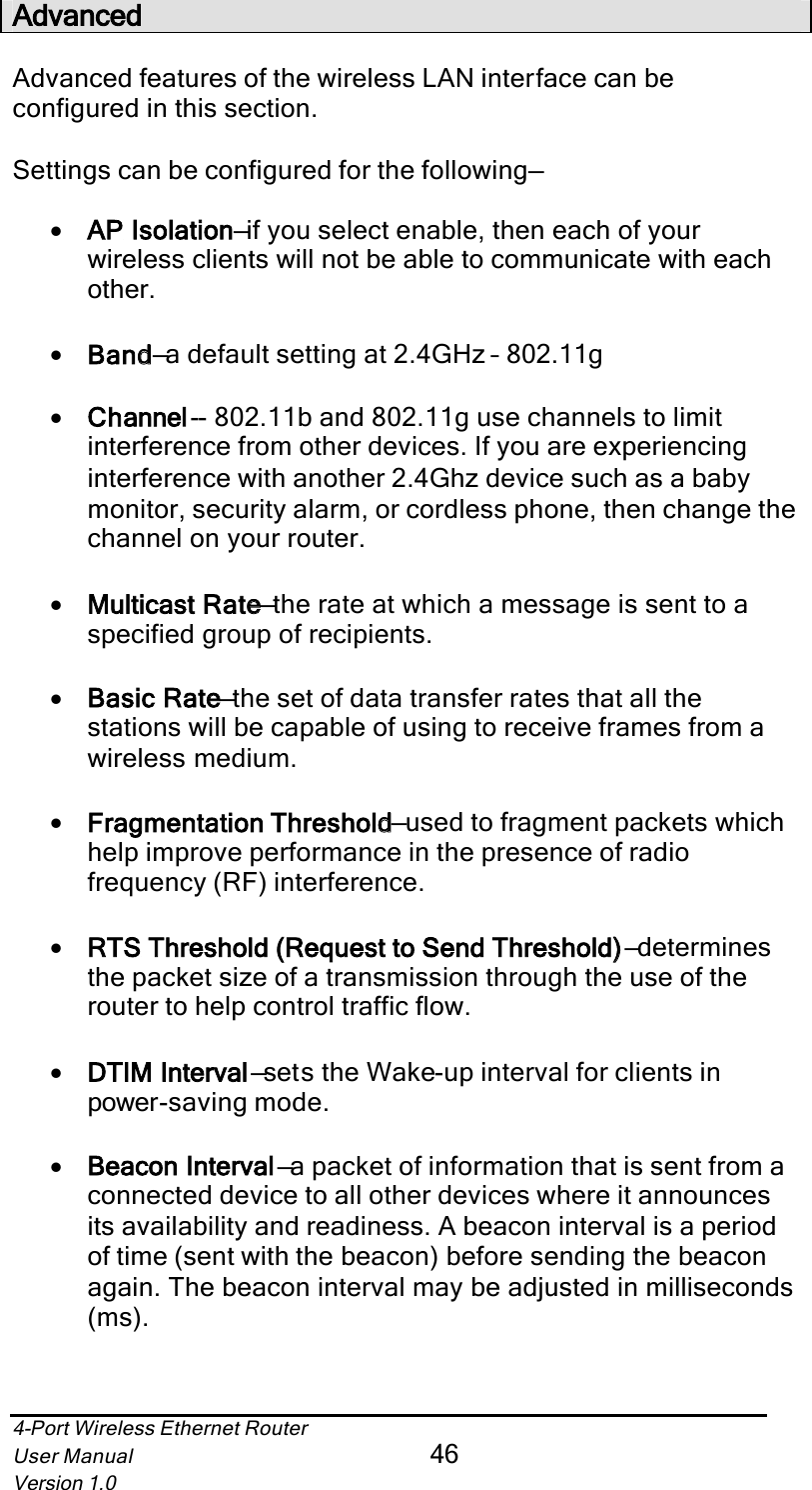 4-Port Wireless Ethernet RouterUser Manual46Version 1.0AdvancedAdvanced features of the wireless LAN interface can be configured in this section.Settings can be configured for the following—•AP Isolationn—if you select enable, then each of your wireless clients will not be able to communicate with each other.•Bandd—a default setting at 2.4GHz – 802.11g•Channell-- 802.11b and 802.11g use channels to limit interference from other devices. If you are experiencing interference with another 2.4Ghz device such as a baby monitor, security alarm, or cordless phone, then change the channel on your router.•Multicast Ratee—the rate at which a message is sent to a specified group of recipients.•Basic Ratee—the set of data transfer rates that all the stations will be capable of using to receive frames from a wireless medium.•Fragmentation Thresholdd—used to fragment packets which help improve performance in the presence of radio frequency (RF) interference.•RTS Threshold (Request to Send Threshold)) —determinesthe packet size of a transmission through the use of the router to help control traffic flow. •DTIM Intervall—sets the Wake-up interval for clients in power-saving mode.•Beacon Intervall—a packet of information that is sent from a connected device to all other devices where it announces its availability and readiness. A beacon interval is a period of time (sent with the beacon) before sending the beacon again. The beacon interval may be adjusted in milliseconds (ms).