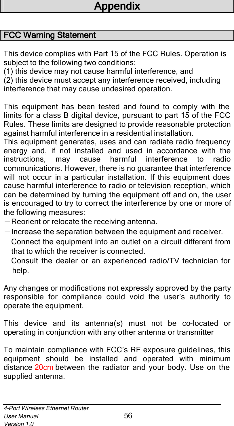 4-Port Wireless Ethernet RouterUser Manual56Version 1.0AppendixFCC Warning StatementThis device complies with Part 15 of the FCC Rules. Operation is subject to the following two conditions: (1) this device may not cause harmful interference, and(2) this device must accept any interference received, including interference that may cause undesired operation.This equipment has been tested and found to comply with the limits for a class B digital device, pursuant to part 15 of the FCC Rules. These limits are designed to provide reasonable protection against harmful interference in a residential installation.This equipment generates, uses and can radiate radio frequency energy and, if not installed and used in accordance with theinstructions, may cause harmful interference to radiocommunications. However, there is no guarantee that interference will not occur in a particular installation. If this equipment does cause harmful interference to radio or television reception, which can be determined by turning the equipment off and on, the user is encouraged to try to correct the interference by one or more of the following measures:ЁReorient or relocate the receiving antenna.ЁIncrease the separation between the equipment and receiver.ЁConnect the equipment into an outlet on a circuit different from that to which the receiver is connected.ЁConsult the dealer or an experienced radio/TV technician for help.Any changes or modifications not expressly approved by the party responsible for compliance could void the user’s authority tooperate the equipment.This device and its antenna(s) must not be co-located oroperating in conjunction with any other antenna or transmitterTo maintain compliance with FCC’s RF exposure guidelines, this equipment should be installed and operated with minimumdistance 20cm between the radiator and your body. Use on the supplied antenna.