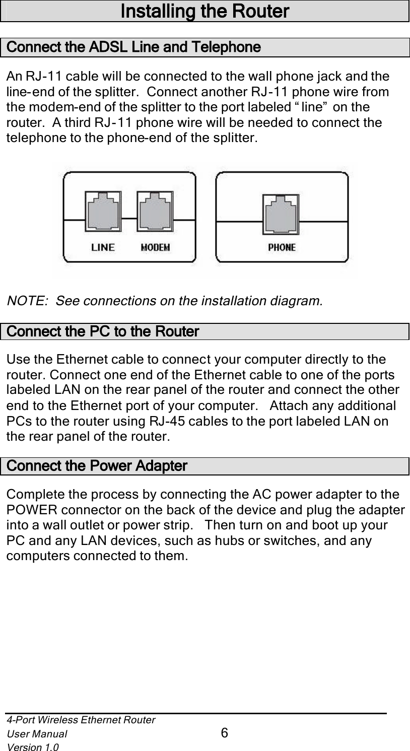 4-Port Wireless Ethernet RouterUser Manual6Version 1.0Installing the RouterConnect the ADSL Line and TelephoneAn RJ-11 cable will be connected to the wall phone jack and theline-end of the splitter.  Connect another RJ-11 phone wire from the modem-end of the splitter to the port labeled “ line”  on the router.  A third RJ-11 phone wire will be needed to connect the telephone to the phone-end of the splitter.NOTE:  See connections on the installation diagram.Connect the PC to the RouterUse the Ethernet cable to connect your computer directly to the router. Connect one end of the Ethernet cable to one of the ports labeled LAN on the rear panel of the router and connect the other end to the Ethernet port of your computer.   Attach any additional PCs to the router using RJ-45 cables to the port labeled LAN on the rear panel of the router.Connect the Power AdapterComplete the process by connecting the AC power adapter to the POWER connector on the back of the device and plug the adapter into a wall outlet or power strip.   Then turn on and boot up your PC and any LAN devices, such as hubs or switches, and any computers connected to them. 