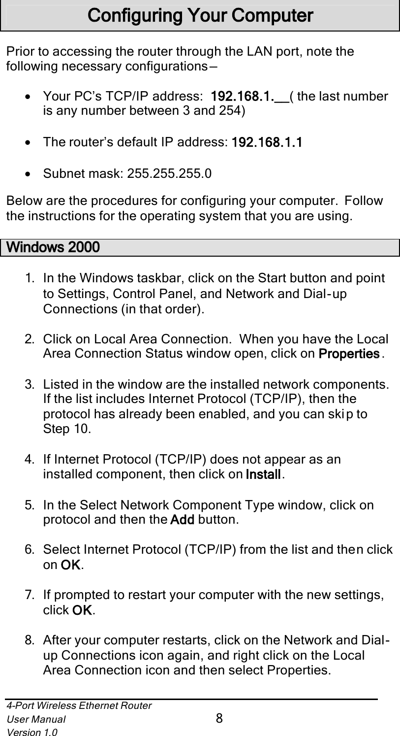 4-Port Wireless Ethernet RouterUser Manual8Version 1.0Configuring Your ComputerPrior to accessing the router through the LAN port, note the following necessary configurations —•Your PC’s TCP/IP address: 192.168.1.___( the last number is any number between 3 and 254)•The router’s default IP address: 192.168.1.1•Subnet mask: 255.255.255.0Below are the procedures for configuring your computer.  Follow the instructions for the operating system that you are using.Windows 20001. In the Windows taskbar, click on the Start button and point to Settings, Control Panel, and Network and Dial-upConnections (in that order).2. Click on Local Area Connection.  When you have the Local Area Connection Status window open, click on Propertiess.3. Listed in the window are the installed network components.If the list includes Internet Protocol (TCP/IP), then the protocol has already been enabled, and you can skip to Step 10.4. If Internet Protocol (TCP/IP) does not appear as an installed component, then click on Installl.5. In the Select Network Component Type window, click on protocol and then the Addd button.6. Select Internet Protocol (TCP/IP) from the list and then click on OKK.7. If prompted to restart your computer with the new settings, click OKK.8. After your computer restarts, click on the Network and Dial-up Connections icon again, and right click on the Local Area Connection icon and then select Properties.