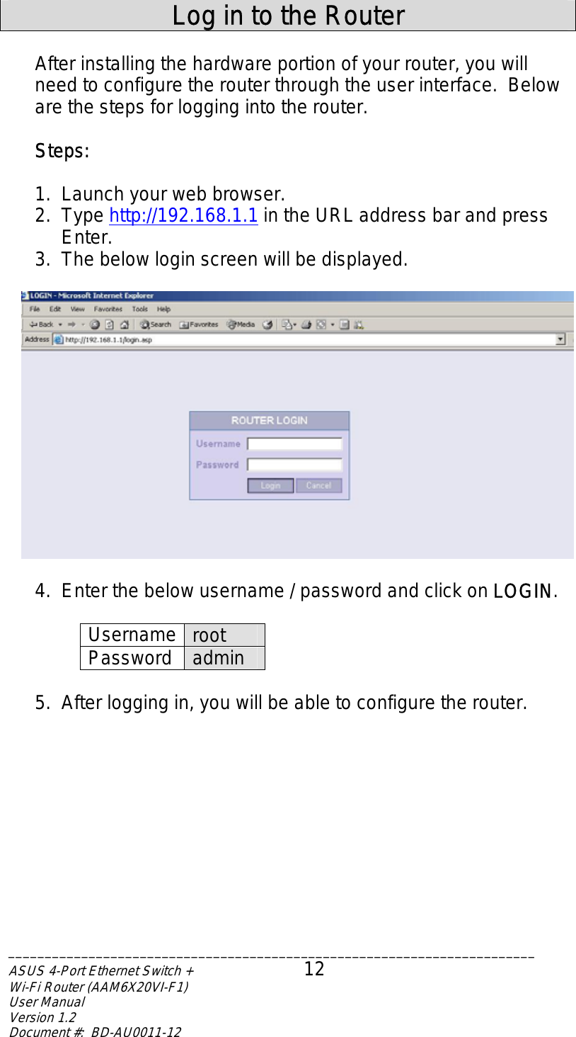   Log in to the Router  After installing the hardware portion of your router, you will need to configure the router through the user interface.  Below are the steps for logging into the router.    Steps:  1.  Launch your web browser. 2. Type http://192.168.1.1 in the URL address bar and press Enter. 3.  The below login screen will be displayed.    4.  Enter the below username / password and click on LOGIN.  Username  root Password  admin  5.  After logging in, you will be able to configure the router. ________________________________________________________________________ASUS 4-Port Ethernet Switch +  12 Wi-Fi Router (AAM6X20VI-F1) User Manual                                                                         Version 1.2 Document #:  BD-AU0011-12  